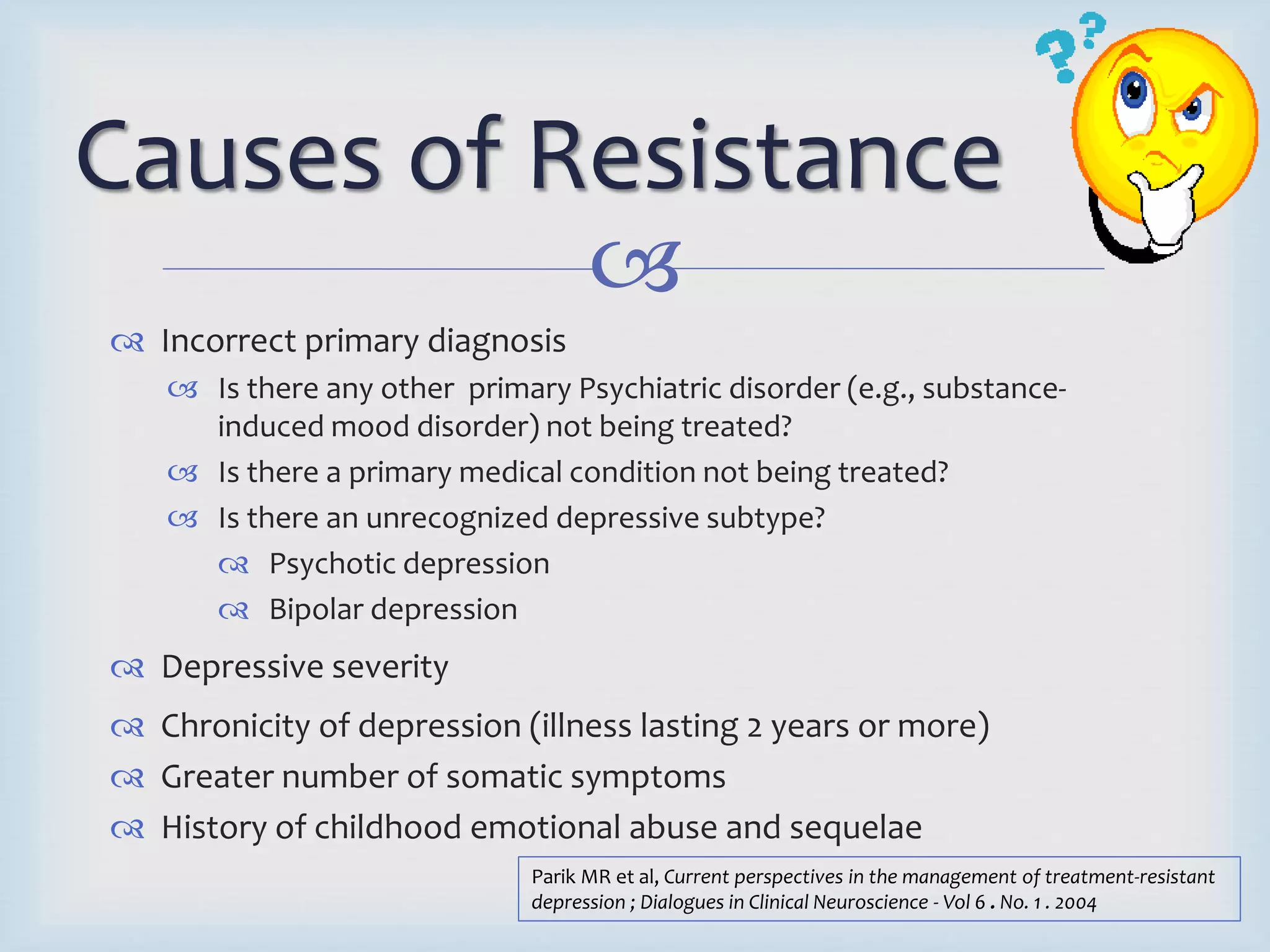 Causes of Resistance 
 
 Incorrect primary diagnosis 
 Is there any other primary Psychiatric disorder (e.g., substance-induced 
mood disorder) not being treated? 
 Is there a primary medical condition not being treated? 
 Is there an unrecognized depressive subtype? 
 Psychotic depression 
 Bipolar depression 
 Depressive severity 
 Chronicity of depression (illness lasting 2 years or more) 
 Greater number of somatic symptoms 
 History of childhood emotional abuse and sequelae 
Parik MR et al, Current perspectives in the management of treatment-resistant 
depression ; Dialogues in Clinical Neuroscience - Vol 6 . No. 1 . 2004 
 