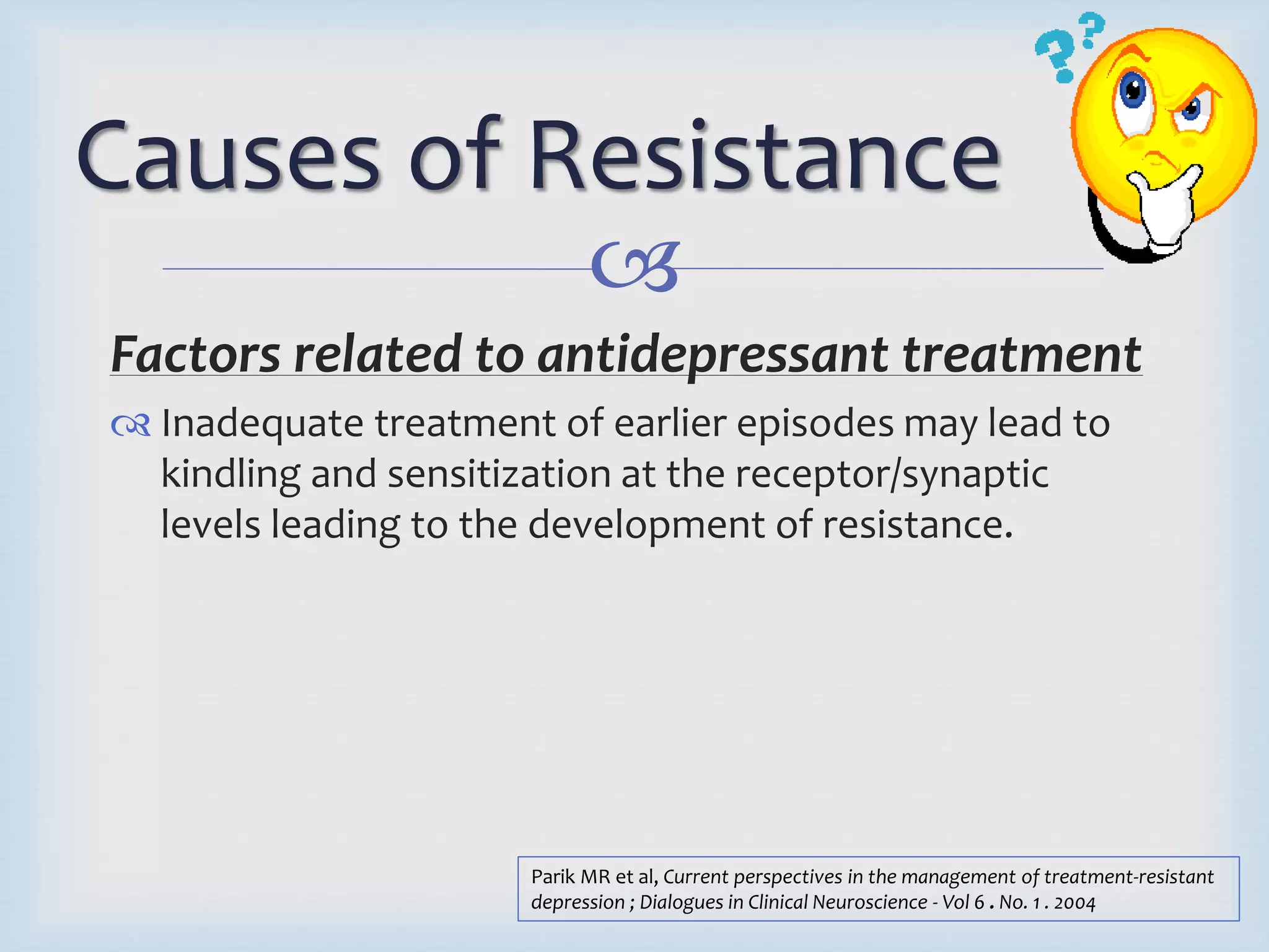 Causes of Resistance 
 
Factors related to antidepressant treatment 
 Inadequate treatment of earlier episodes may lead to 
kindling and sensitization at the receptor/synaptic 
levels leading to the development of resistance. 
Parik MR et al, Current perspectives in the management of treatment-resistant 
depression ; Dialogues in Clinical Neuroscience - Vol 6 . No. 1 . 2004 
 