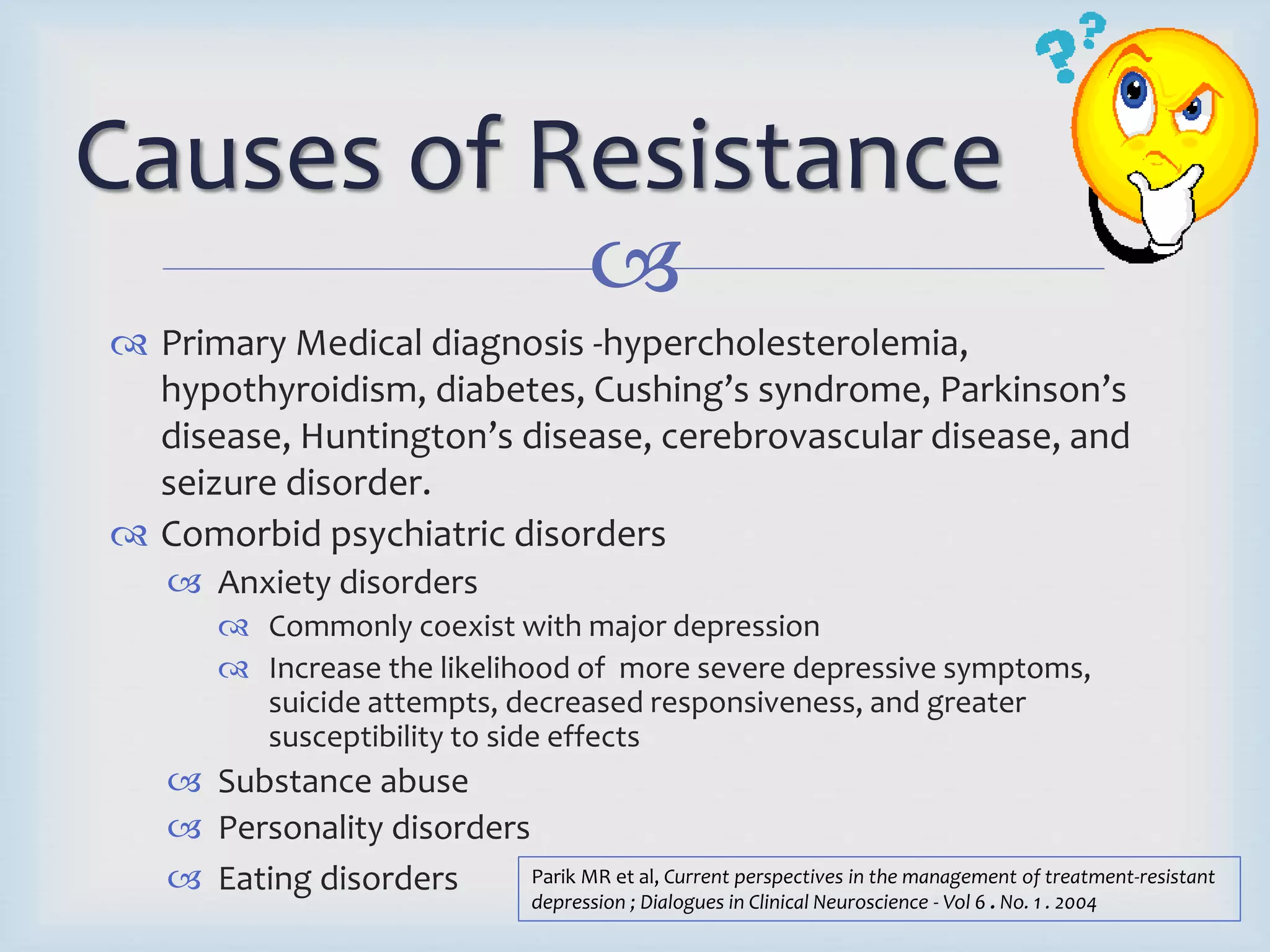 Causes of Resistance 
 
 Primary Medical diagnosis -hypercholesterolemia, 
hypothyroidism, diabetes, Cushing’s syndrome, Parkinson’s 
disease, Huntington’s disease, cerebrovascular disease, and 
seizure disorder. 
 Comorbid psychiatric disorders 
 Anxiety disorders 
 Commonly coexist with major depression 
 Increase the likelihood of more severe depressive symptoms, 
suicide attempts, decreased responsiveness, and greater 
susceptibility to side effects 
 Substance abuse 
 Personality disorders 
 Eating disorders Parik MR et al, Current perspectives in the management of treatment-resistant 
depression ; Dialogues in Clinical Neuroscience - Vol 6 . No. 1 . 2004 
 