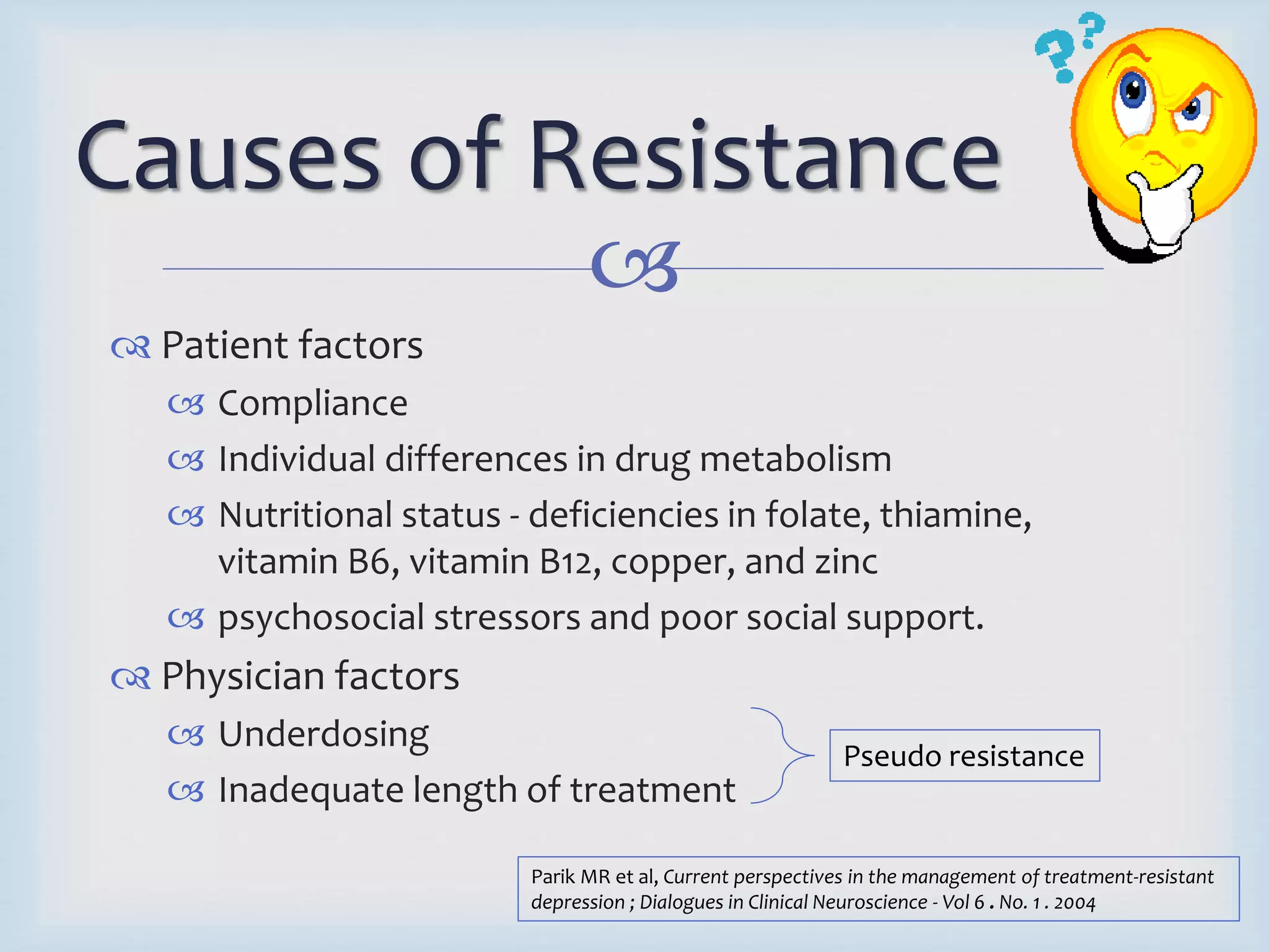 Causes of Resistance 
 
 Patient factors 
 Compliance 
 Individual differences in drug metabolism 
 Nutritional status - deficiencies in folate, thiamine, 
vitamin B6, vitamin B12, copper, and zinc 
 psychosocial stressors and poor social support. 
 Physician factors 
 Underdosing 
 Inadequate length of treatment 
Pseudo resistance 
Parik MR et al, Current perspectives in the management of treatment-resistant 
depression ; Dialogues in Clinical Neuroscience - Vol 6 . No. 1 . 2004 
 