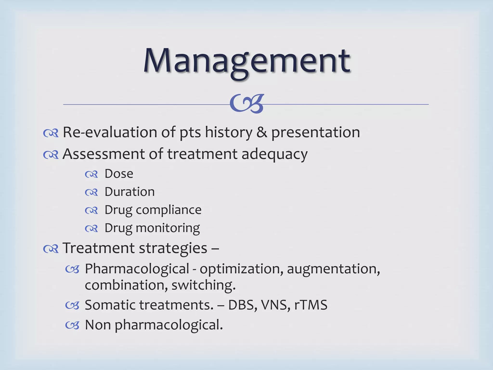 Management 
 
 Re-evaluation of pts history & presentation 
 Assessment of treatment adequacy 
 Dose 
 Duration 
 Drug compliance 
 Drug monitoring 
 Treatment strategies – 
 Pharmacological - optimization, augmentation, 
combination, switching. 
 Somatic treatments. – DBS, VNS, rTMS 
 Non pharmacological. 
 