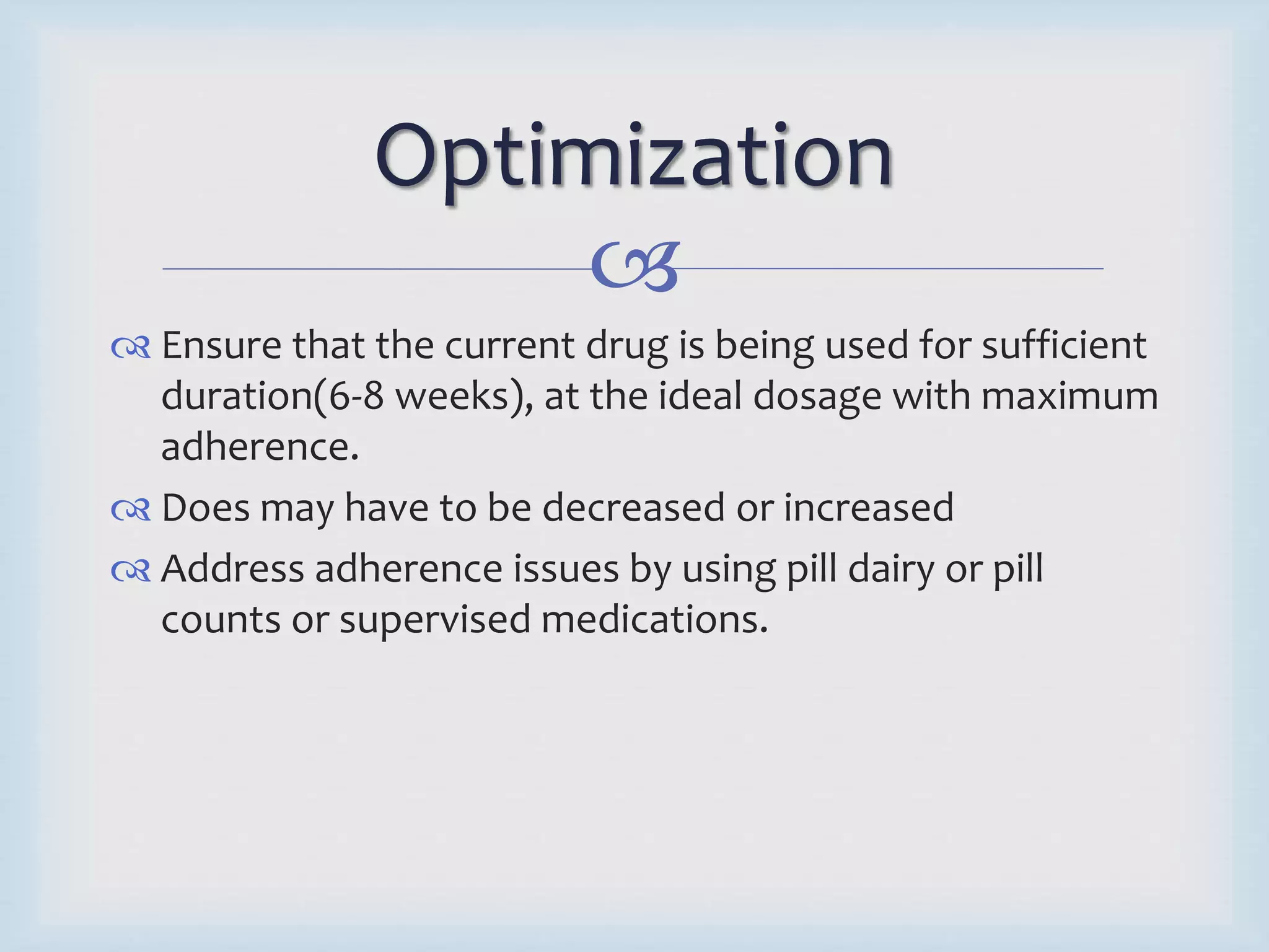Optimization 
 
 Ensure that the current drug is being used for sufficient 
duration(6-8 weeks), at the ideal dosage with maximum 
adherence. 
 Does may have to be decreased or increased 
 Address adherence issues by using pill dairy or pill 
counts or supervised medications. 
 