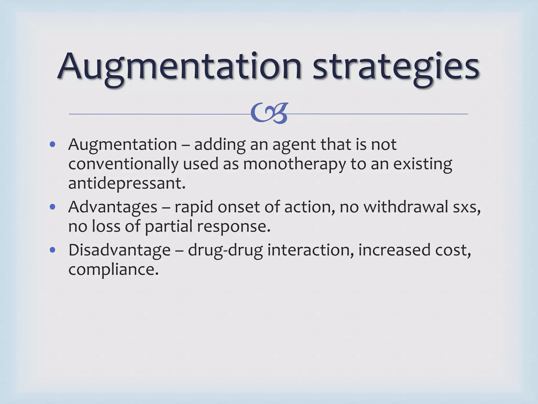 Augmentation strategies 
 
• Augmentation – adding an agent that is not 
conventionally used as monotherapy to an existing 
antidepressant. 
• Advantages – rapid onset of action, no withdrawal sxs, 
no loss of partial response. 
• Disadvantage – drug-drug interaction, increased cost, 
compliance. 
 