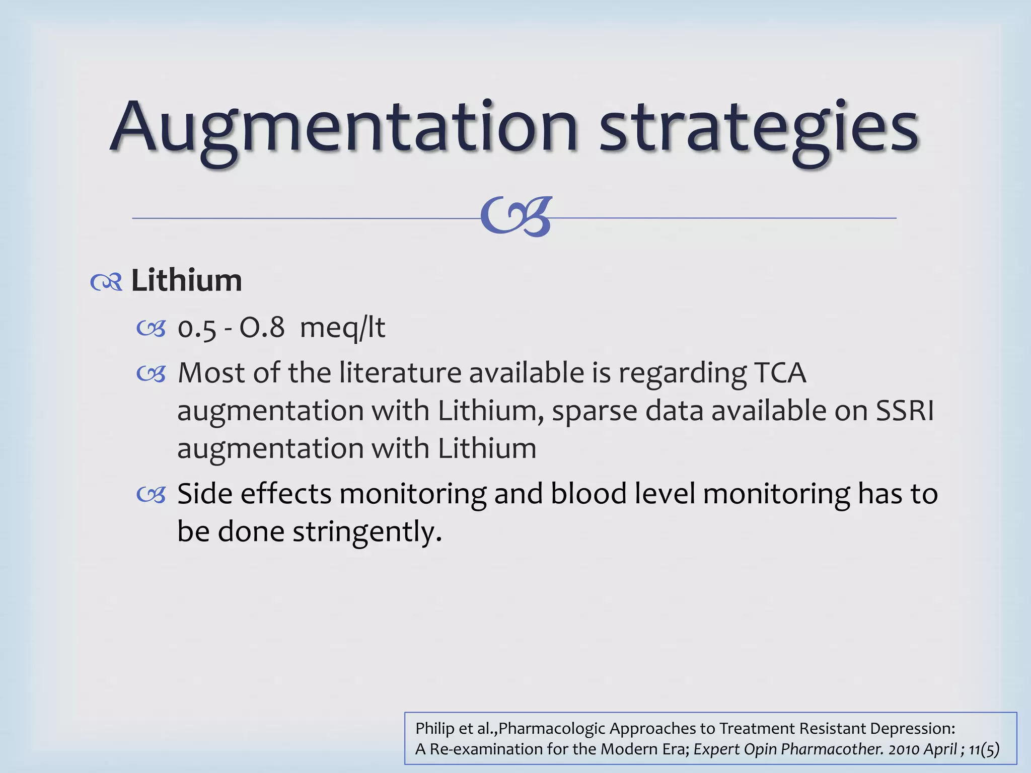 Augmentation strategies 
 
 Lithium 
 0.5 - O.8 meq/lt 
 Most of the literature available is regarding TCA 
augmentation with Lithium, sparse data available on SSRI 
augmentation with Lithium 
 Side effects monitoring and blood level monitoring has to 
be done stringently. 
Philip et al.,Pharmacologic Approaches to Treatment Resistant Depression: 
A Re-examination for the Modern Era; Expert Opin Pharmacother. 2010 April ; 11(5) 
 
