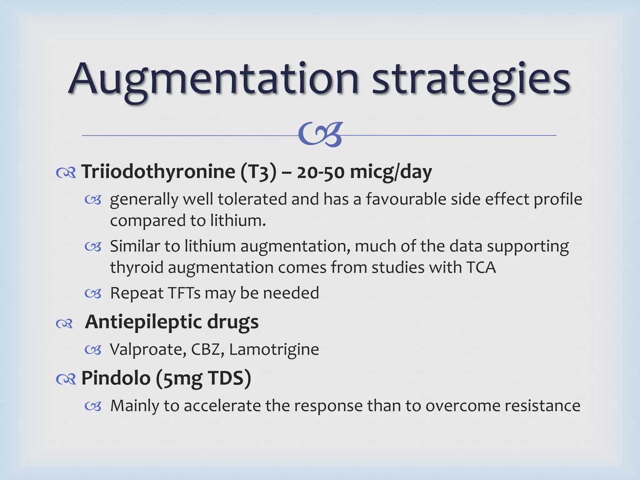 Augmentation strategies 
 
 Triiodothyronine (T3) – 20-50 micg/day 
 generally well tolerated and has a favourable side effect profile 
compared to lithium. 
 Similar to lithium augmentation, much of the data supporting 
thyroid augmentation comes from studies with TCA 
 Repeat TFTs may be needed 
 Antiepileptic drugs 
 Valproate, CBZ, Lamotrigine 
 Pindolo (5mg TDS) 
 Mainly to accelerate the response than to overcome resistance 
 