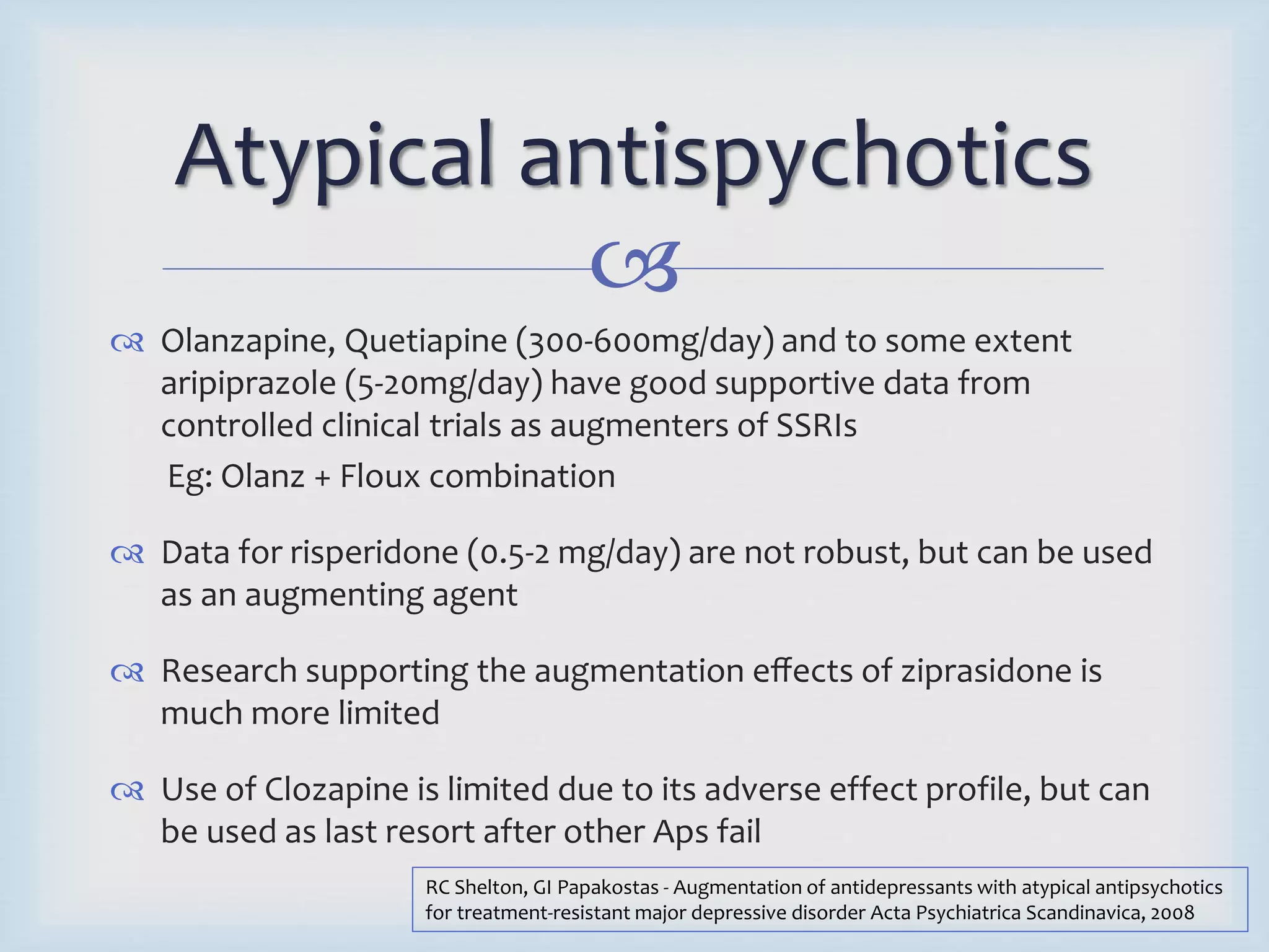 Atypical antispychotics 
 
 Olanzapine, Quetiapine (300-600mg/day) and to some extent 
aripiprazole (5-20mg/day) have good supportive data from 
controlled clinical trials as augmenters of SSRIs 
Eg: Olanz + Floux combination 
 Data for risperidone (0.5-2 mg/day) are not robust, but can be used 
as an augmenting agent 
 Research supporting the augmentation effects of ziprasidone is 
much more limited 
 Use of Clozapine is limited due to its adverse effect profile, but can 
be used as last resort after other Aps fail 
RC Shelton, GI Papakostas - Augmentation of antidepressants with atypical antipsychotics 
for treatment‐resistant major depressive disorder Acta Psychiatrica Scandinavica, 2008 
 
