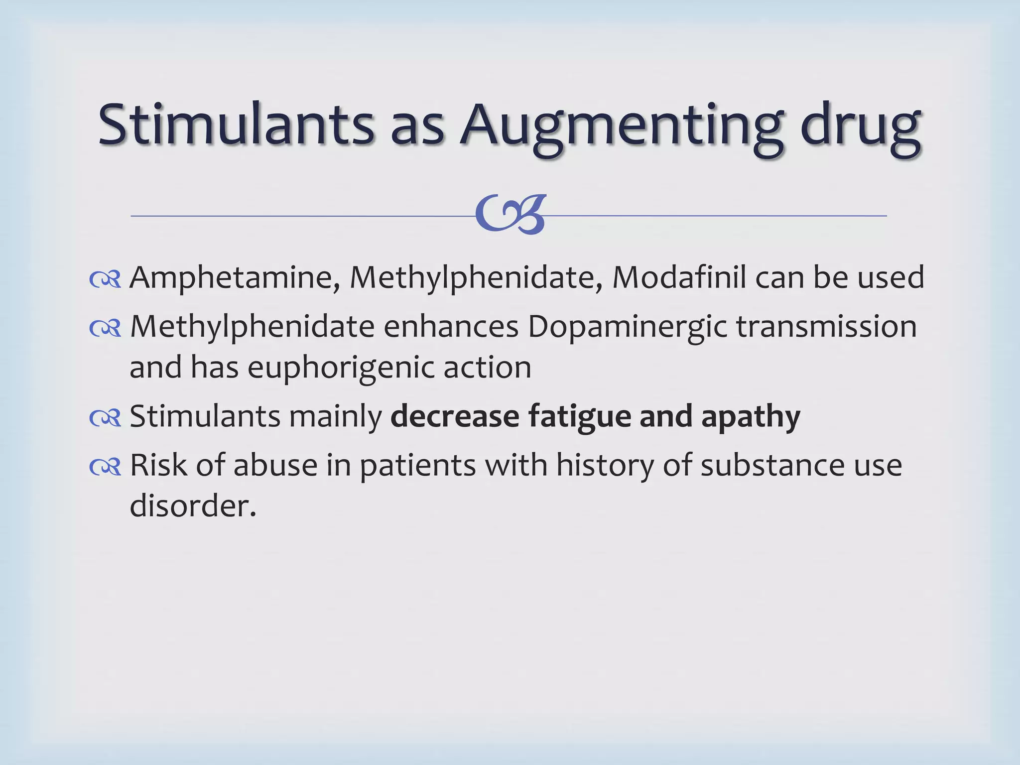 Stimulants as Augmenting drug 
 
 Amphetamine, Methylphenidate, Modafinil can be used 
 Methylphenidate enhances Dopaminergic transmission 
and has euphorigenic action 
 Stimulants mainly decrease fatigue and apathy 
 Risk of abuse in patients with history of substance use 
disorder. 
 