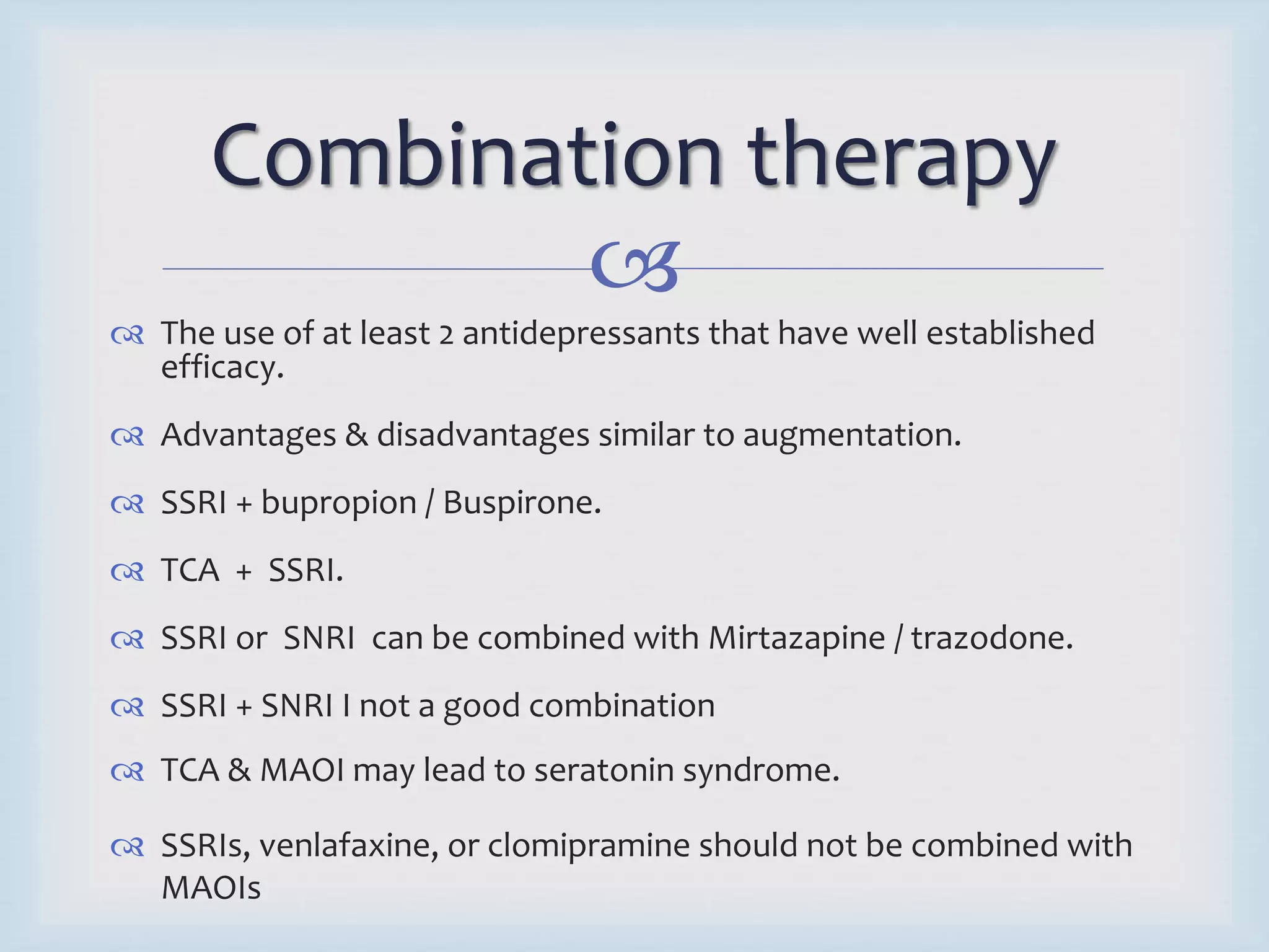 Combination therapy 
 
 The use of at least 2 antidepressants that have well established 
efficacy. 
 Advantages & disadvantages similar to augmentation. 
 SSRI + bupropion / Buspirone. 
 TCA + SSRI. 
 SSRI or SNRI can be combined with Mirtazapine / trazodone. 
 SSRI + SNRI I not a good combination 
 TCA & MAOI may lead to seratonin syndrome. 
 SSRIs, venlafaxine, or clomipramine should not be combined with 
MAOIs 
 