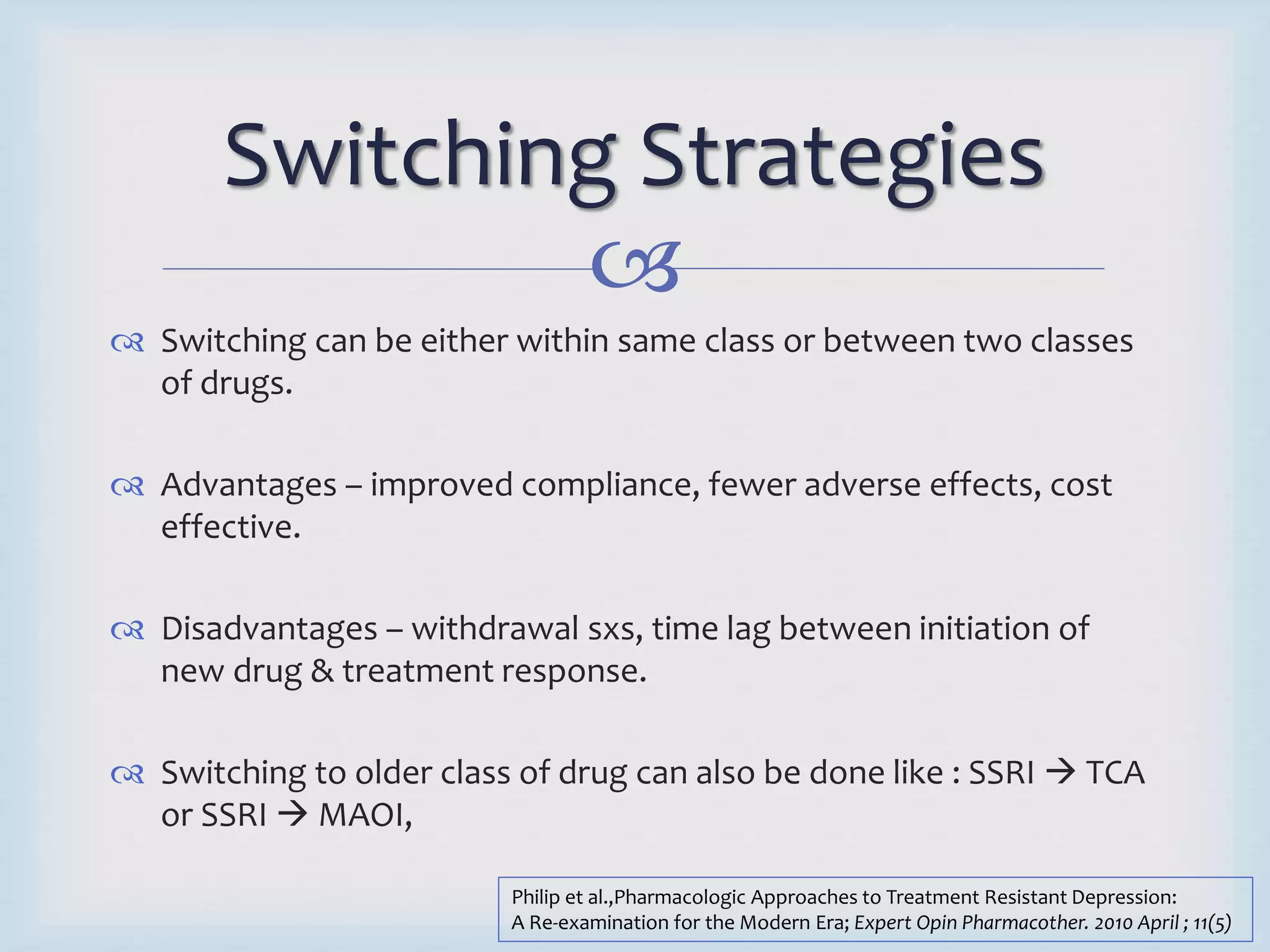 Switching Strategies 
 
 Switching can be either within same class or between two classes 
of drugs. 
 Advantages – improved compliance, fewer adverse effects, cost 
effective. 
 Disadvantages – withdrawal sxs, time lag between initiation of 
new drug & treatment response. 
 Switching to older class of drug can also be done like : SSRI  TCA 
or SSRI  MAOI, 
Philip et al.,Pharmacologic Approaches to Treatment Resistant Depression: 
A Re-examination for the Modern Era; Expert Opin Pharmacother. 2010 April ; 11(5) 
 