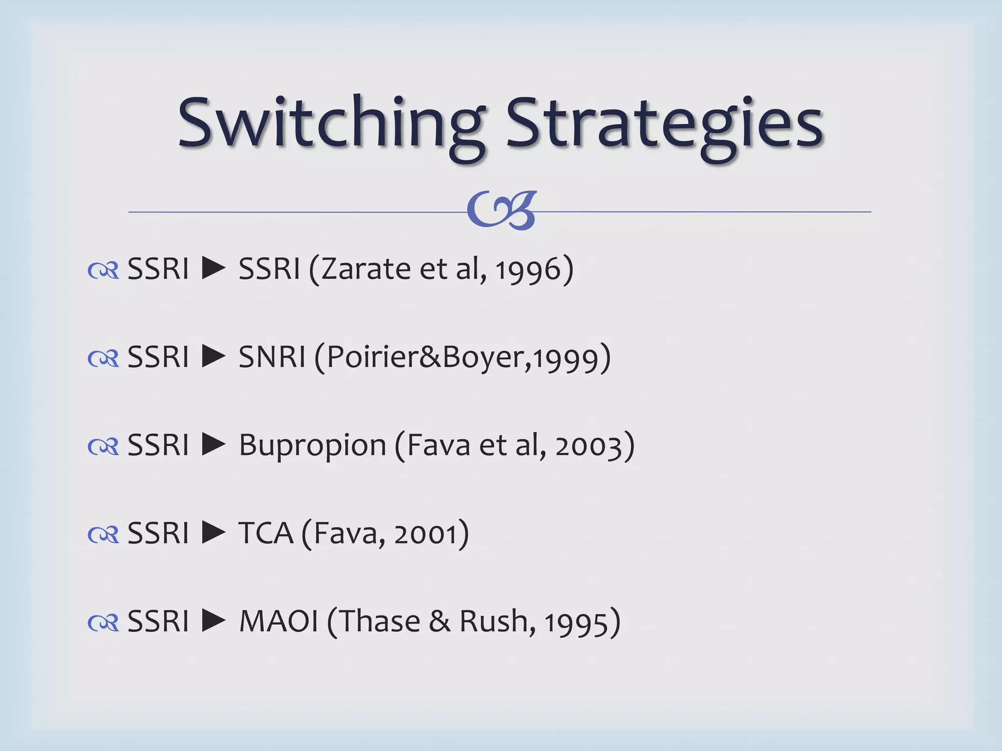 Switching Strategies 
 
 SSRI ► SSRI (Zarate et al, 1996) 
 SSRI ► SNRI (Poirier&Boyer,1999) 
 SSRI ► Bupropion (Fava et al, 2003) 
 SSRI ► TCA (Fava, 2001) 
 SSRI ► MAOI (Thase & Rush, 1995) 
 