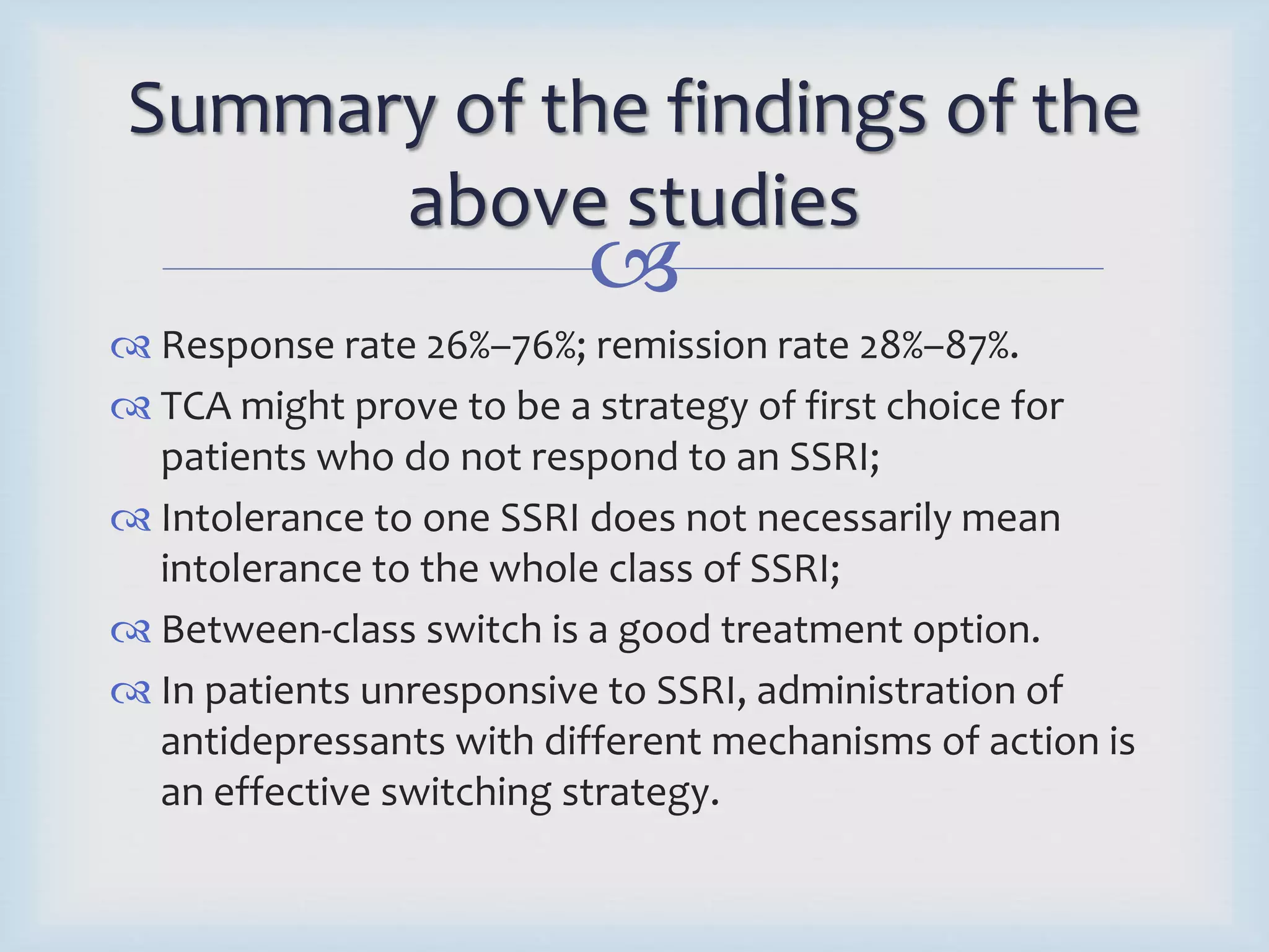 Summary of the findings of the 
above studies 
 
 Response rate 26%–76%; remission rate 28%–87%. 
 TCA might prove to be a strategy of first choice for 
patients who do not respond to an SSRI; 
 Intolerance to one SSRI does not necessarily mean 
intolerance to the whole class of SSRI; 
 Between-class switch is a good treatment option. 
 In patients unresponsive to SSRI, administration of 
antidepressants with different mechanisms of action is 
an effective switching strategy. 
 