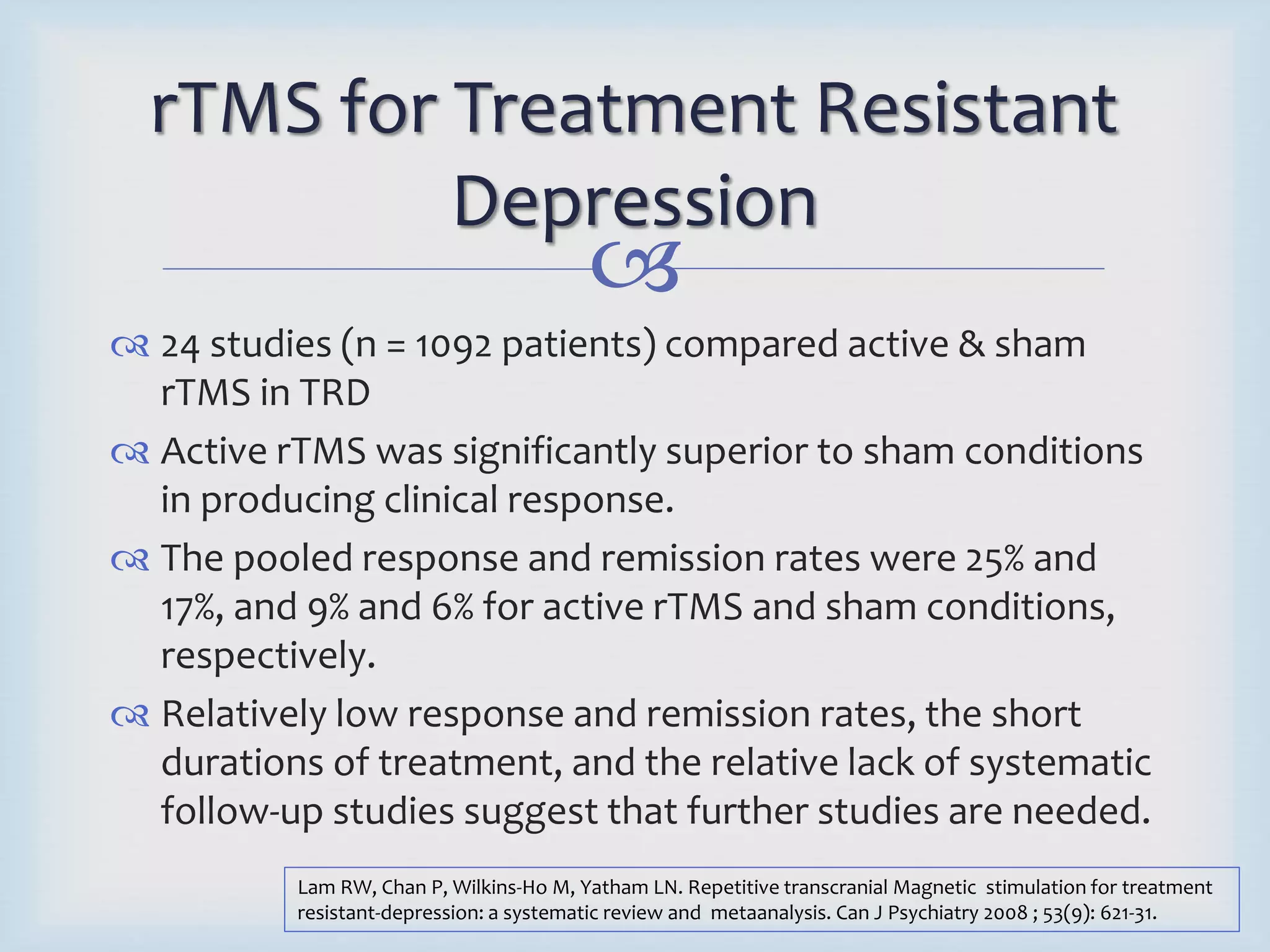 rTMS for Treatment Resistant 
Depression 
 
 24 studies (n = 1092 patients) compared active & sham 
rTMS in TRD 
 Active rTMS was significantly superior to sham conditions 
in producing clinical response. 
 The pooled response and remission rates were 25% and 
17%, and 9% and 6% for active rTMS and sham conditions, 
respectively. 
 Relatively low response and remission rates, the short 
durations of treatment, and the relative lack of systematic 
follow-up studies suggest that further studies are needed. 
Lam RW, Chan P, Wilkins-Ho M, Yatham LN. Repetitive transcranial Magnetic stimulation for treatment 
resistant-depression: a systematic review and metaanalysis. Can J Psychiatry 2008 ; 53(9): 621-31. 
 