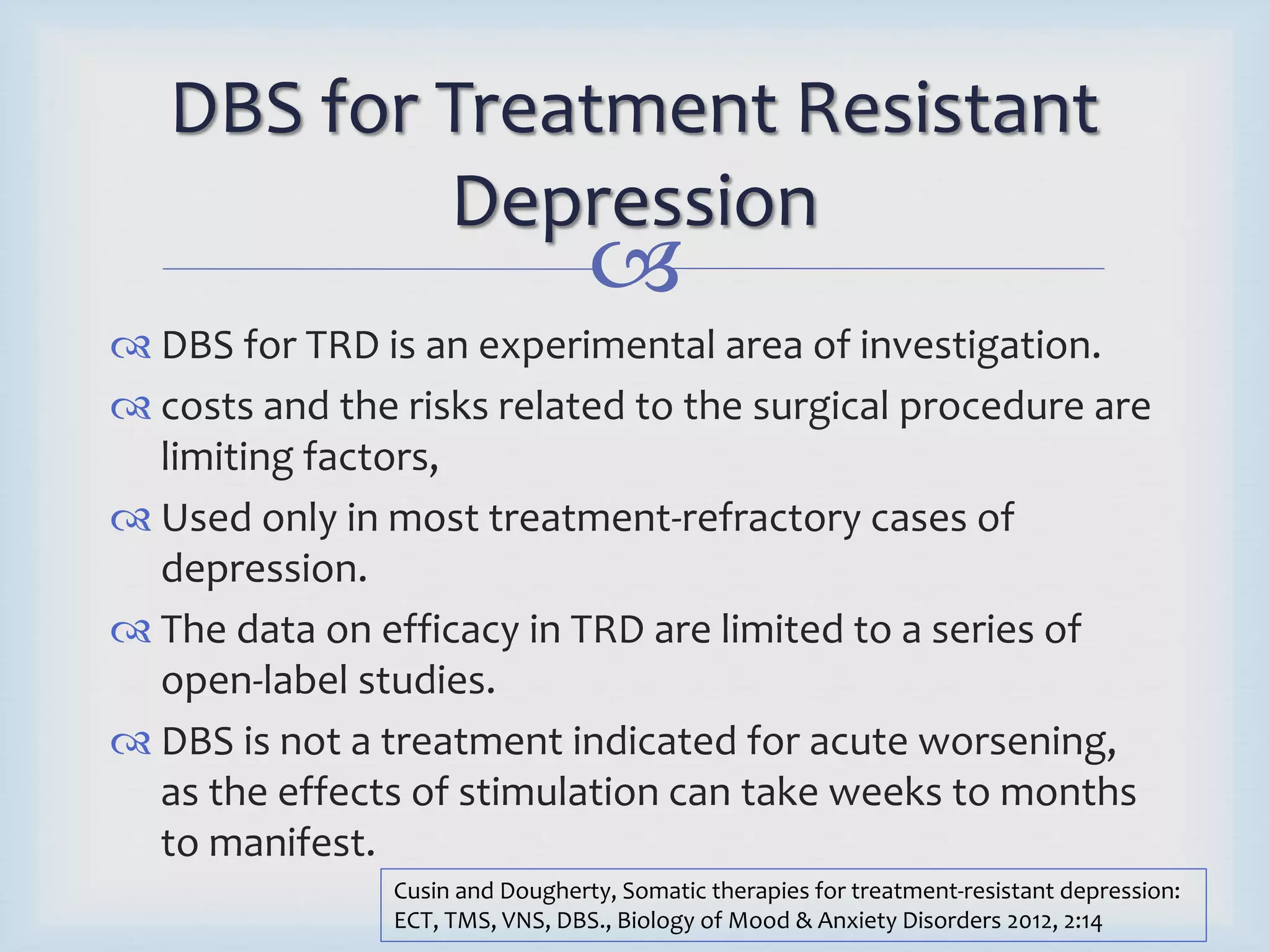 DBS for Treatment Resistant 
Depression 
 
 DBS for TRD is an experimental area of investigation. 
 costs and the risks related to the surgical procedure are 
limiting factors, 
 Used only in most treatment-refractory cases of 
depression. 
 The data on efficacy in TRD are limited to a series of 
open-label studies. 
 DBS is not a treatment indicated for acute worsening, 
as the effects of stimulation can take weeks to months 
to manifest. 
Cusin and Dougherty, Somatic therapies for treatment-resistant depression: 
ECT, TMS, VNS, DBS., Biology of Mood & Anxiety Disorders 2012, 2:14 
 