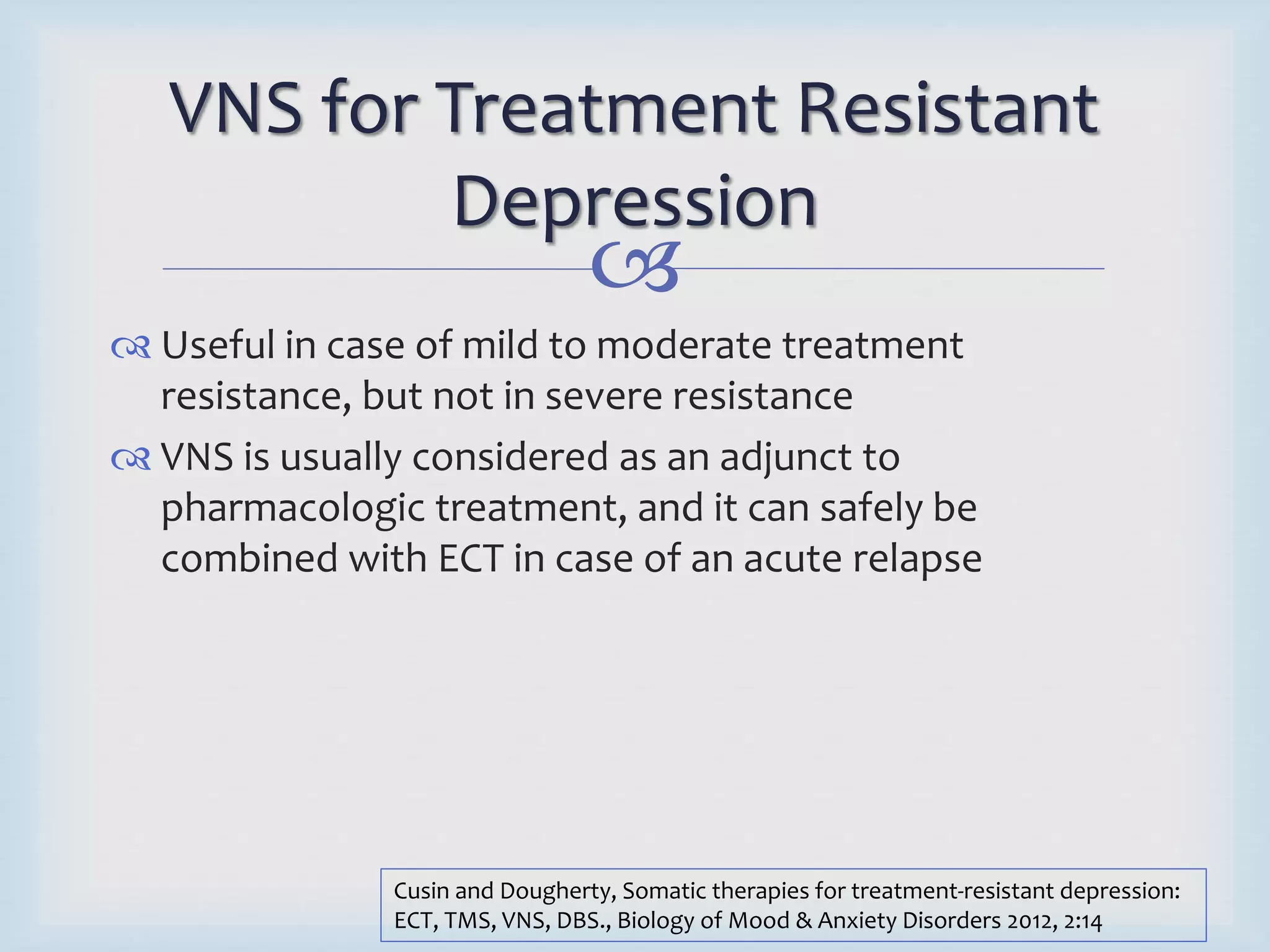 VNS for Treatment Resistant 
Depression 
 
 Useful in case of mild to moderate treatment 
resistance, but not in severe resistance 
 VNS is usually considered as an adjunct to 
pharmacologic treatment, and it can safely be 
combined with ECT in case of an acute relapse 
Cusin and Dougherty, Somatic therapies for treatment-resistant depression: 
ECT, TMS, VNS, DBS., Biology of Mood & Anxiety Disorders 2012, 2:14 
 