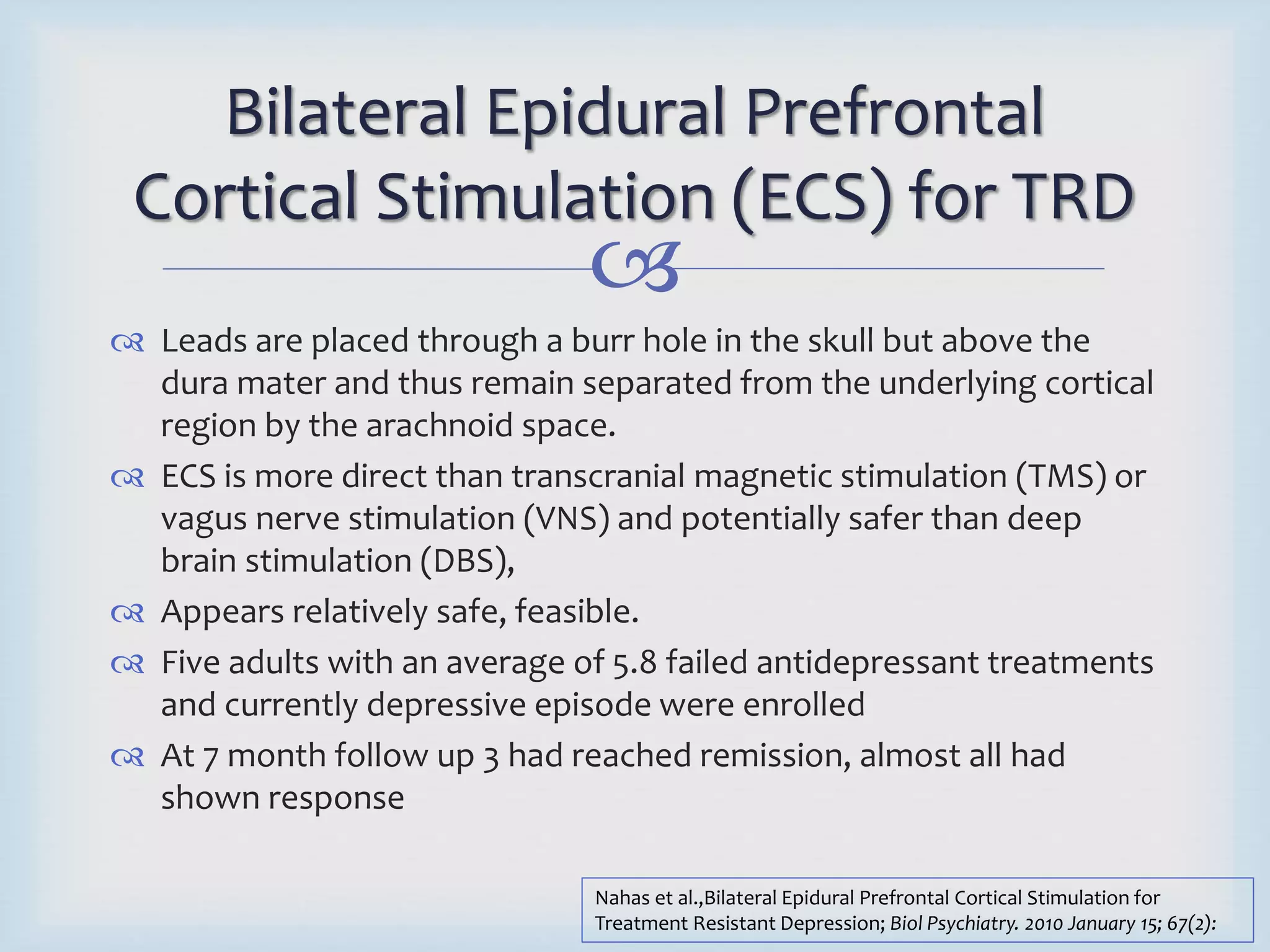 Bilateral Epidural Prefrontal 
Cortical Stimulation (ECS) for TRD 
 
 Leads are placed through a burr hole in the skull but above the 
dura mater and thus remain separated from the underlying cortical 
region by the arachnoid space. 
 ECS is more direct than transcranial magnetic stimulation (TMS) or 
vagus nerve stimulation (VNS) and potentially safer than deep 
brain stimulation (DBS), 
 Appears relatively safe, feasible. 
 Five adults with an average of 5.8 failed antidepressant treatments 
and currently depressive episode were enrolled 
 At 7 month follow up 3 had reached remission, almost all had 
shown response 
Nahas et al.,Bilateral Epidural Prefrontal Cortical Stimulation for 
Treatment Resistant Depression; Biol Psychiatry. 2010 January 15; 67(2): 
 