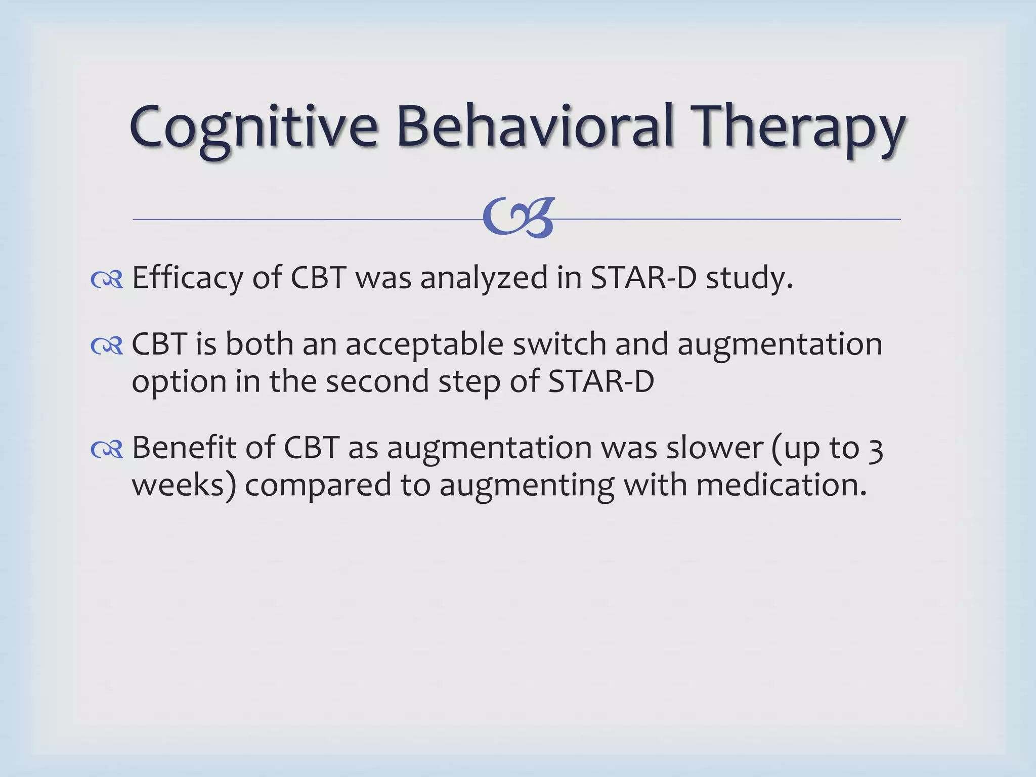 Cognitive Behavioral Therapy 
 
 Efficacy of CBT was analyzed in STAR-D study. 
 CBT is both an acceptable switch and augmentation 
option in the second step of STAR-D 
 Benefit of CBT as augmentation was slower (up to 3 
weeks) compared to augmenting with medication. 
 