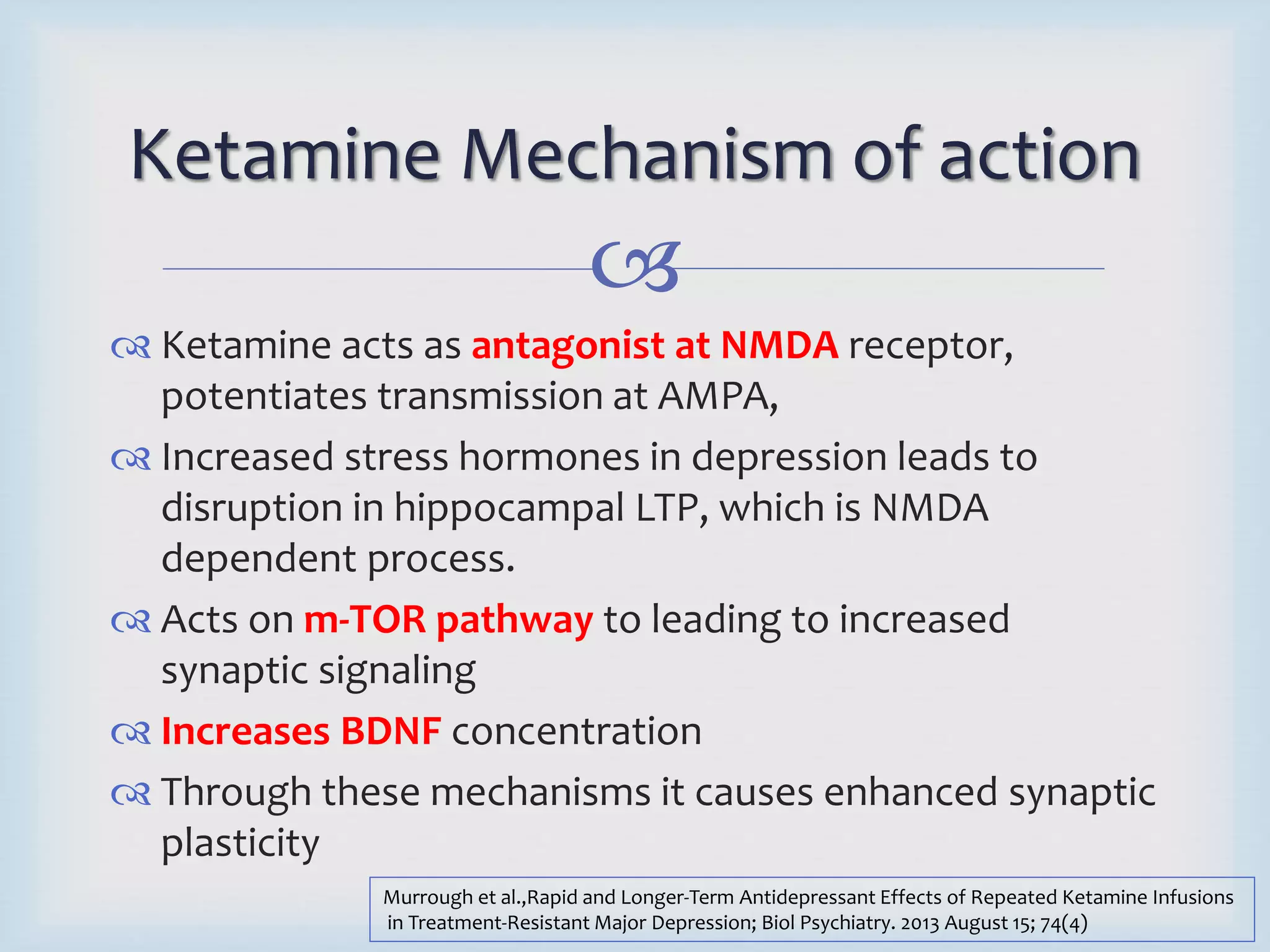 Ketamine Mechanism of action 
 
 Ketamine acts as antagonist at NMDA receptor, 
potentiates transmission at AMPA, 
 Increased stress hormones in depression leads to 
disruption in hippocampal LTP, which is NMDA 
dependent process. 
 Acts on m-TOR pathway to leading to increased 
synaptic signaling 
 Increases BDNF concentration 
 Through these mechanisms it causes enhanced synaptic 
plasticity 
Murrough et al.,Rapid and Longer-Term Antidepressant Effects of Repeated Ketamine Infusions 
in Treatment-Resistant Major Depression; Biol Psychiatry. 2013 August 15; 74(4) 
 