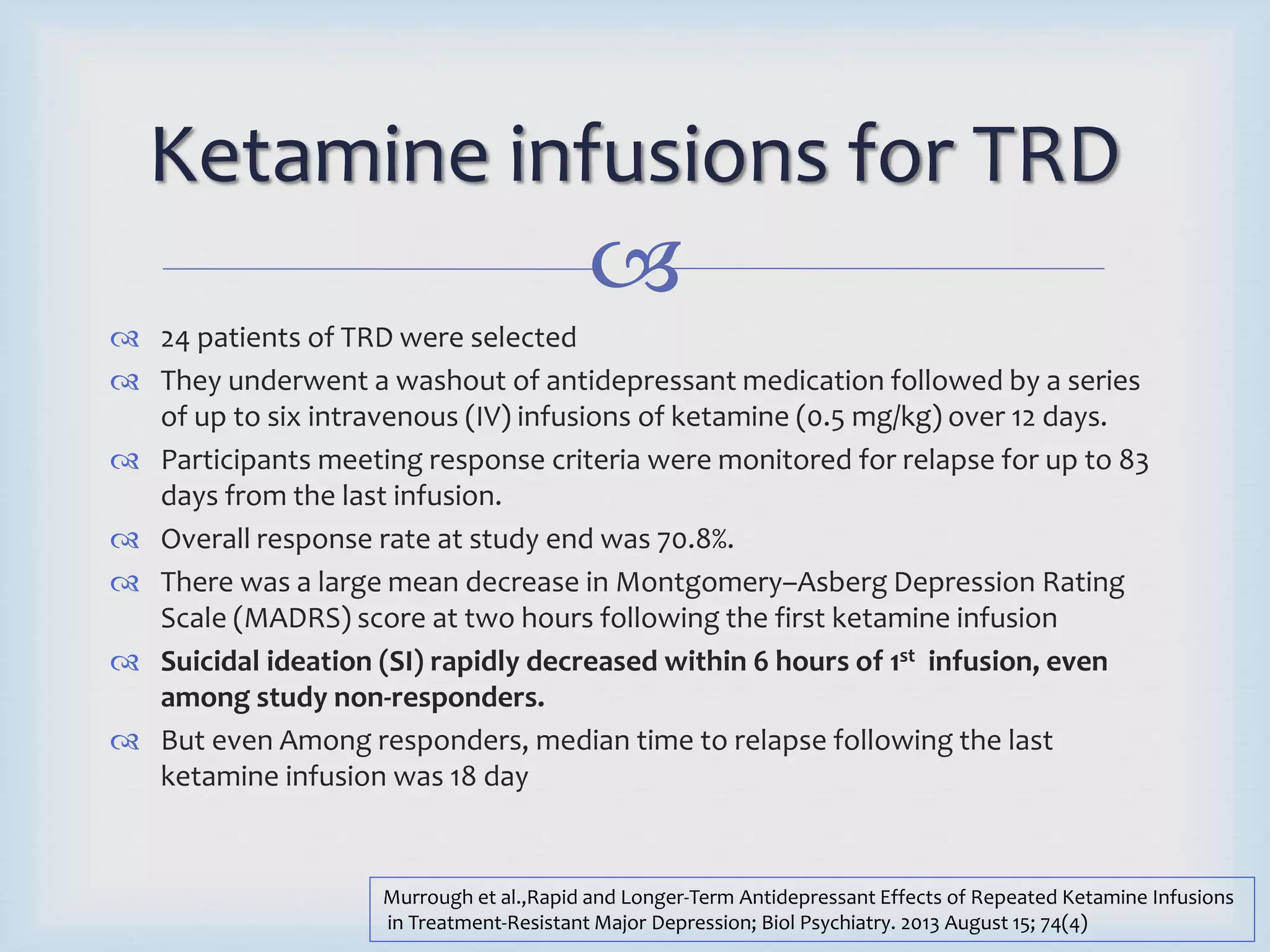 Ketamine infusions for TRD 
 
 24 patients of TRD were selected 
 They underwent a washout of antidepressant medication followed by a series 
of up to six intravenous (IV) infusions of ketamine (0.5 mg/kg) over 12 days. 
 Participants meeting response criteria were monitored for relapse for up to 83 
days from the last infusion. 
 Overall response rate at study end was 70.8%. 
 There was a large mean decrease in Montgomery–Asberg Depression Rating 
Scale (MADRS) score at two hours following the first ketamine infusion 
 Suicidal ideation (SI) rapidly decreased within 6 hours of 1st infusion, even 
among study non-responders. 
 But even Among responders, median time to relapse following the last 
ketamine infusion was 18 day 
Murrough et al.,Rapid and Longer-Term Antidepressant Effects of Repeated Ketamine Infusions 
in Treatment-Resistant Major Depression; Biol Psychiatry. 2013 August 15; 74(4) 
 