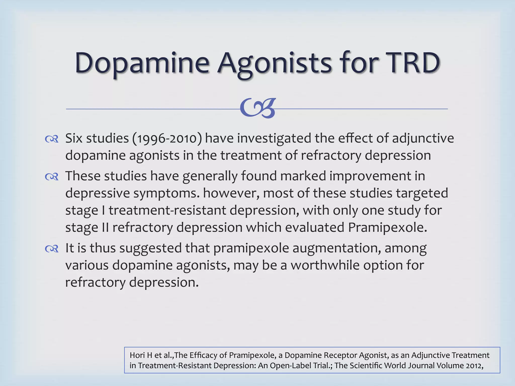 Dopamine Agonists for TRD 
 
 Six studies (1996-2010) have investigated the effect of adjunctive 
dopamine agonists in the treatment of refractory depression 
 These studies have generally found marked improvement in 
depressive symptoms. however, most of these studies targeted 
stage I treatment-resistant depression, with only one study for 
stage II refractory depression which evaluated Pramipexole. 
 It is thus suggested that pramipexole augmentation, among 
various dopamine agonists, may be a worthwhile option for 
refractory depression. 
Hori H et al.,The Efficacy of Pramipexole, a Dopamine Receptor Agonist, as an Adjunctive Treatment 
in Treatment-Resistant Depression: An Open-Label Trial.; The Scientific World Journal Volume 2012, 
 
