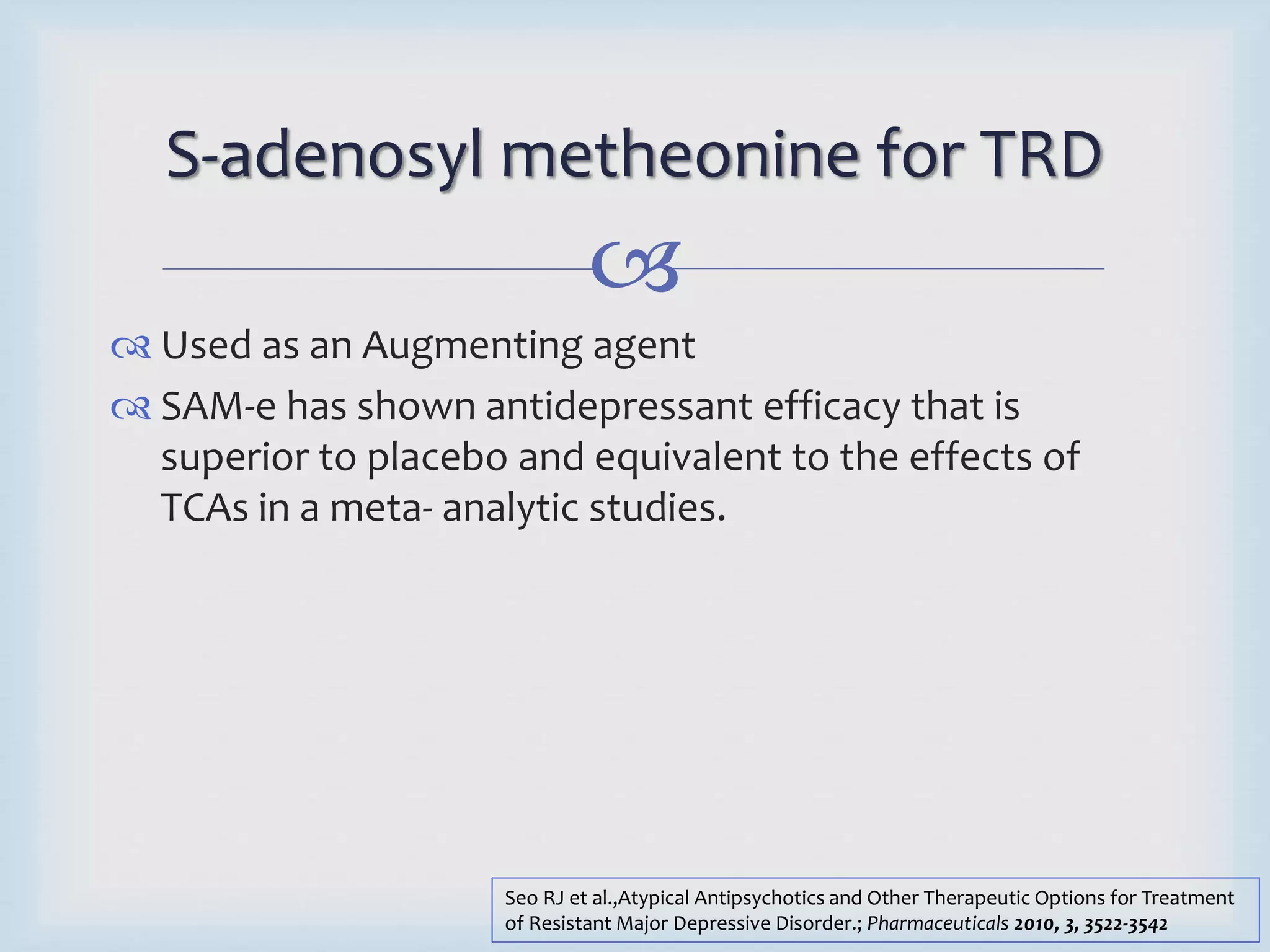 S-adenosyl metheonine for TRD 
 
 Used as an Augmenting agent 
 SAM-e has shown antidepressant efficacy that is 
superior to placebo and equivalent to the effects of 
TCAs in a meta- analytic studies. 
Seo RJ et al.,Atypical Antipsychotics and Other Therapeutic Options for Treatment 
of Resistant Major Depressive Disorder.; Pharmaceuticals 2010, 3, 3522-3542 
 