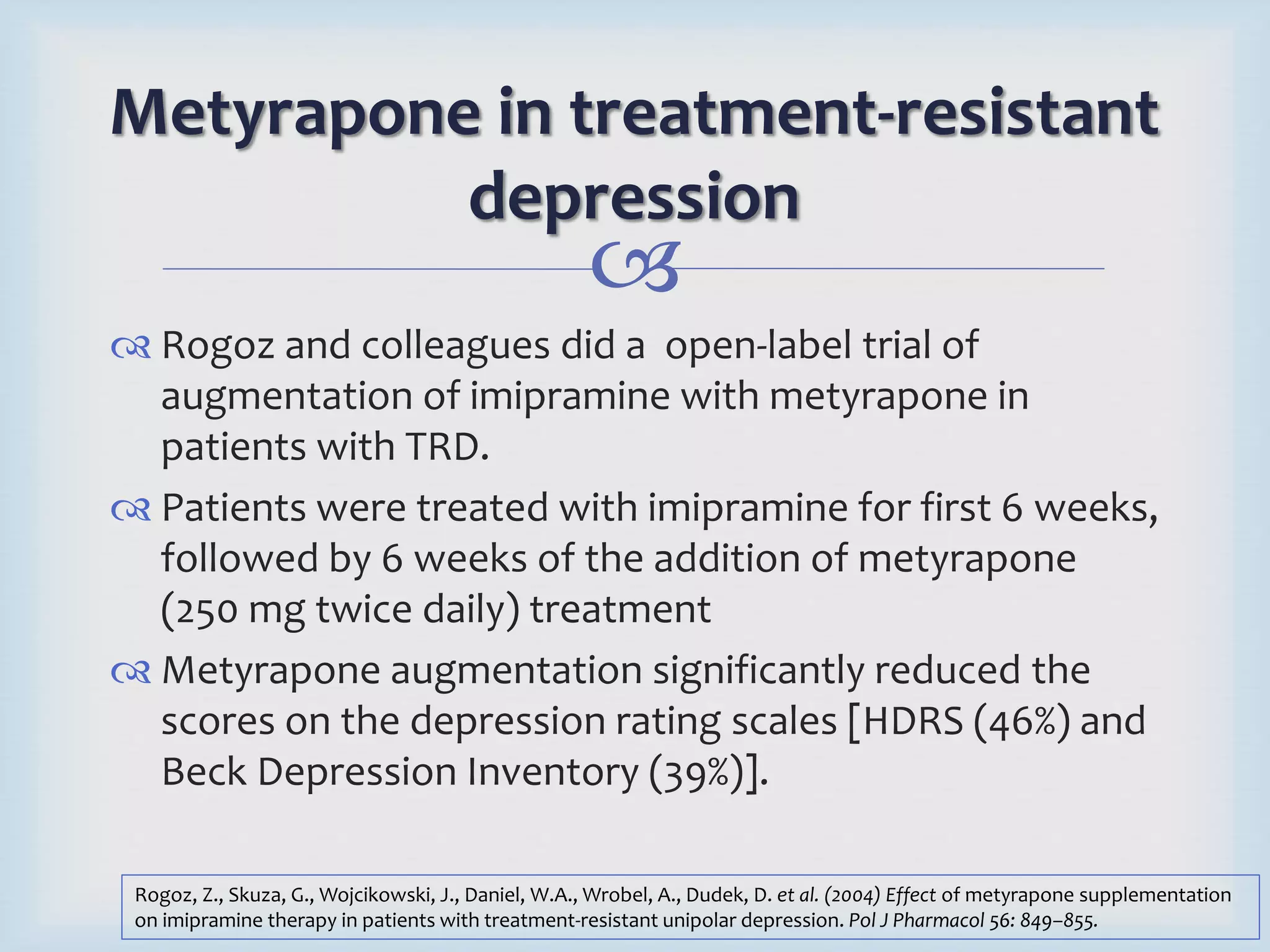 Metyrapone in treatment-resistant 
depression 
 
 Rogoz and colleagues did a open-label trial of 
augmentation of imipramine with metyrapone in 
patients with TRD. 
 Patients were treated with imipramine for first 6 weeks, 
followed by 6 weeks of the addition of metyrapone 
(250 mg twice daily) treatment 
 Metyrapone augmentation significantly reduced the 
scores on the depression rating scales [HDRS (46%) and 
Beck Depression Inventory (39%)]. 
Rogoz, Z., Skuza, G., Wojcikowski, J., Daniel, W.A., Wrobel, A., Dudek, D. et al. (2004) Effect of metyrapone supplementation 
on imipramine therapy in patients with treatment-resistant unipolar depression. Pol J Pharmacol 56: 849–855. 
 