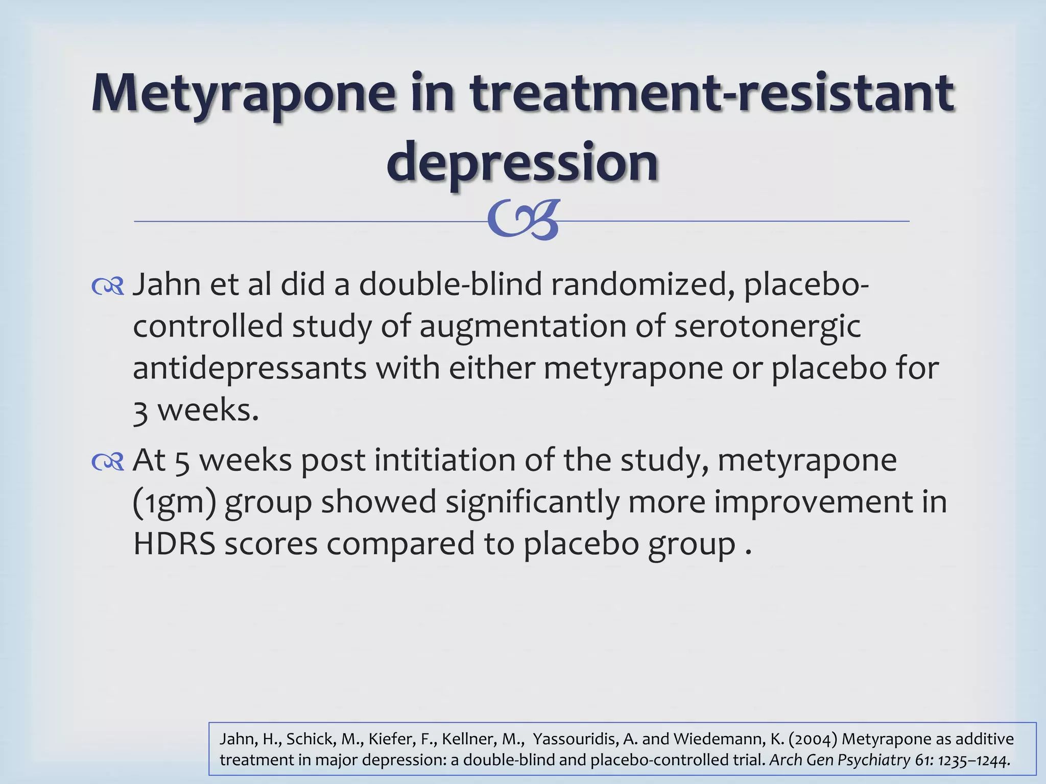 Metyrapone in treatment-resistant 
depression 
 
 Jahn et al did a double-blind randomized, placebo-controlled 
study of augmentation of serotonergic 
antidepressants with either metyrapone or placebo for 
3 weeks. 
 At 5 weeks post intitiation of the study, metyrapone 
(1gm) group showed significantly more improvement in 
HDRS scores compared to placebo group . 
Jahn, H., Schick, M., Kiefer, F., Kellner, M., Yassouridis, A. and Wiedemann, K. (2004) Metyrapone as additive 
treatment in major depression: a double-blind and placebo-controlled trial. Arch Gen Psychiatry 61: 1235–1244. 
 