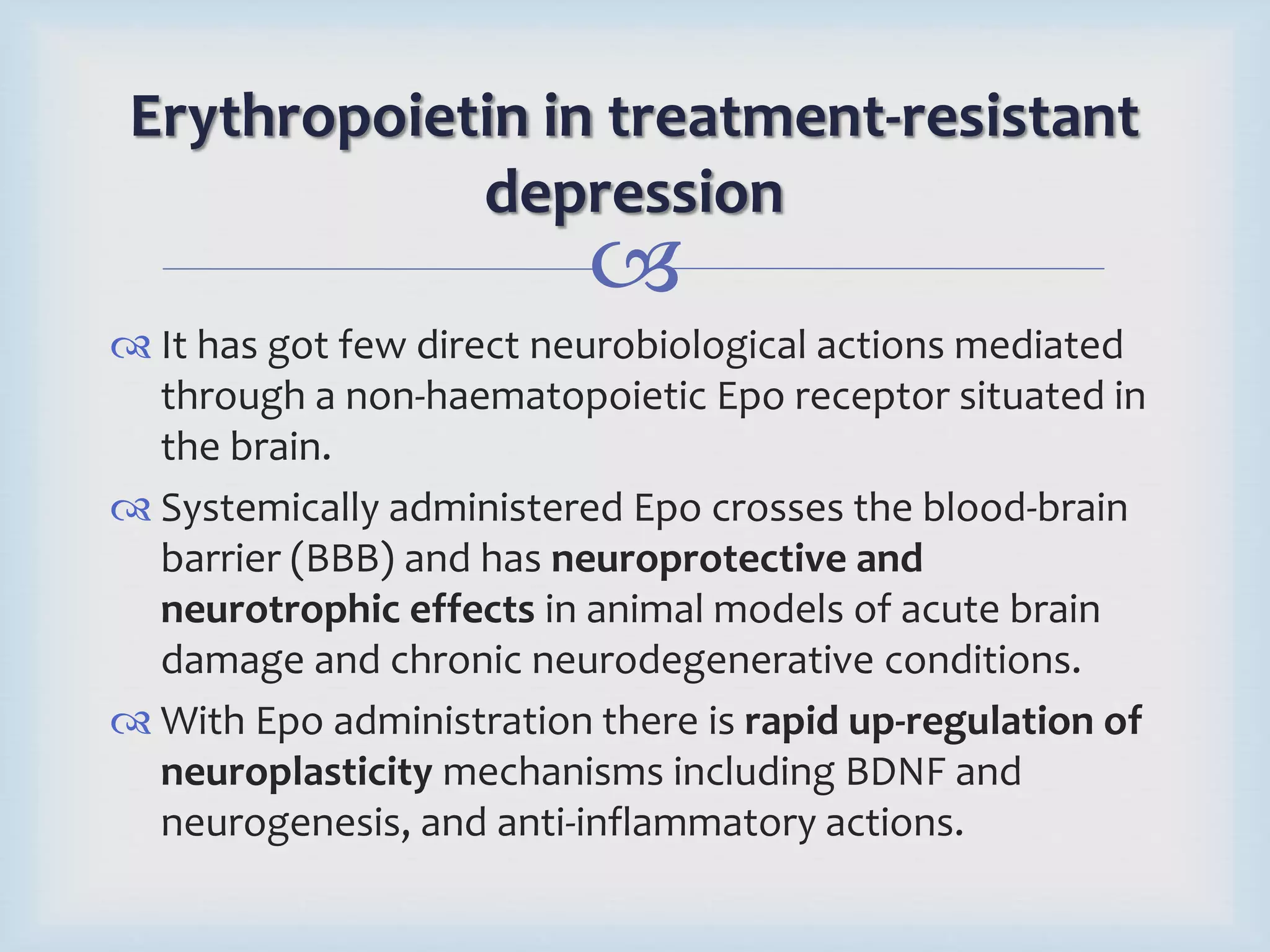 Erythropoietin in treatment-resistant 
depression 
 
 It has got few direct neurobiological actions mediated 
through a non-haematopoietic Epo receptor situated in 
the brain. 
 Systemically administered Epo crosses the blood-brain 
barrier (BBB) and has neuroprotective and 
neurotrophic effects in animal models of acute brain 
damage and chronic neurodegenerative conditions. 
 With Epo administration there is rapid up-regulation of 
neuroplasticity mechanisms including BDNF and 
neurogenesis, and anti-inflammatory actions. 
 