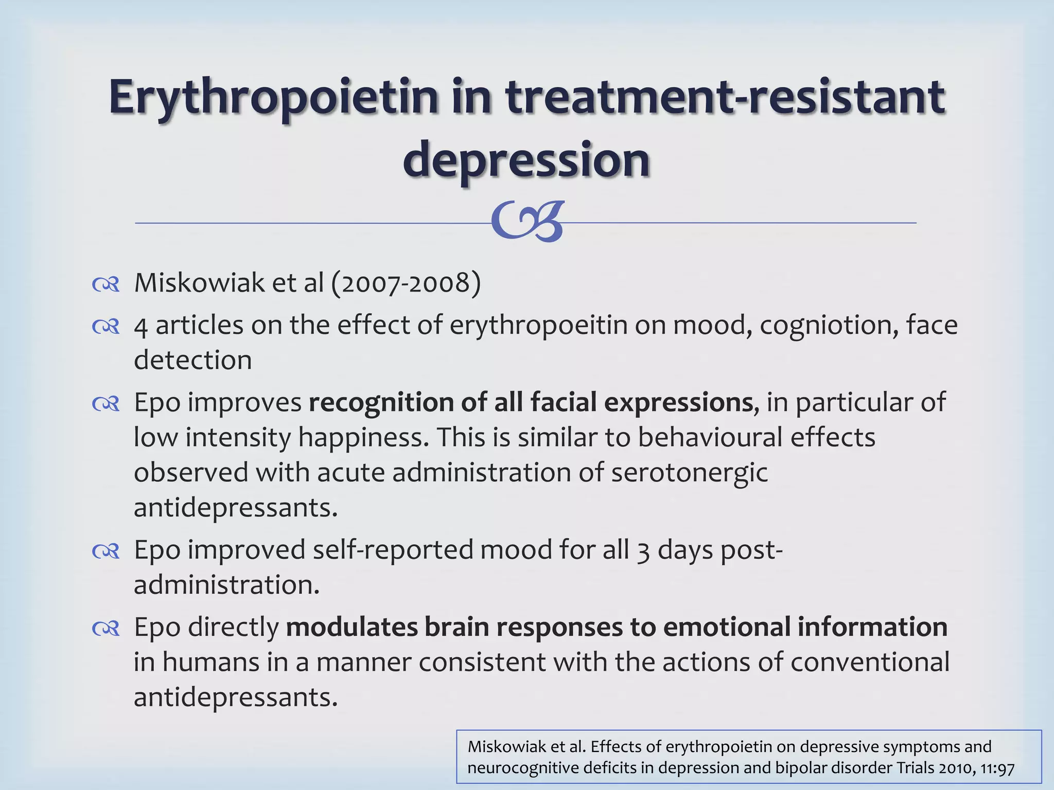Erythropoietin in treatment-resistant 
depression 
 
 Miskowiak et al (2007-2008) 
 4 articles on the effect of erythropoeitin on mood, cogniotion, face 
detection 
 Epo improves recognition of all facial expressions, in particular of 
low intensity happiness. This is similar to behavioural effects 
observed with acute administration of serotonergic 
antidepressants. 
 Epo improved self-reported mood for all 3 days post-administration. 
 Epo directly modulates brain responses to emotional information 
in humans in a manner consistent with the actions of conventional 
antidepressants. 
Miskowiak et al. Effects of erythropoietin on depressive symptoms and 
neurocognitive deficits in depression and bipolar disorder Trials 2010, 11:97 
 