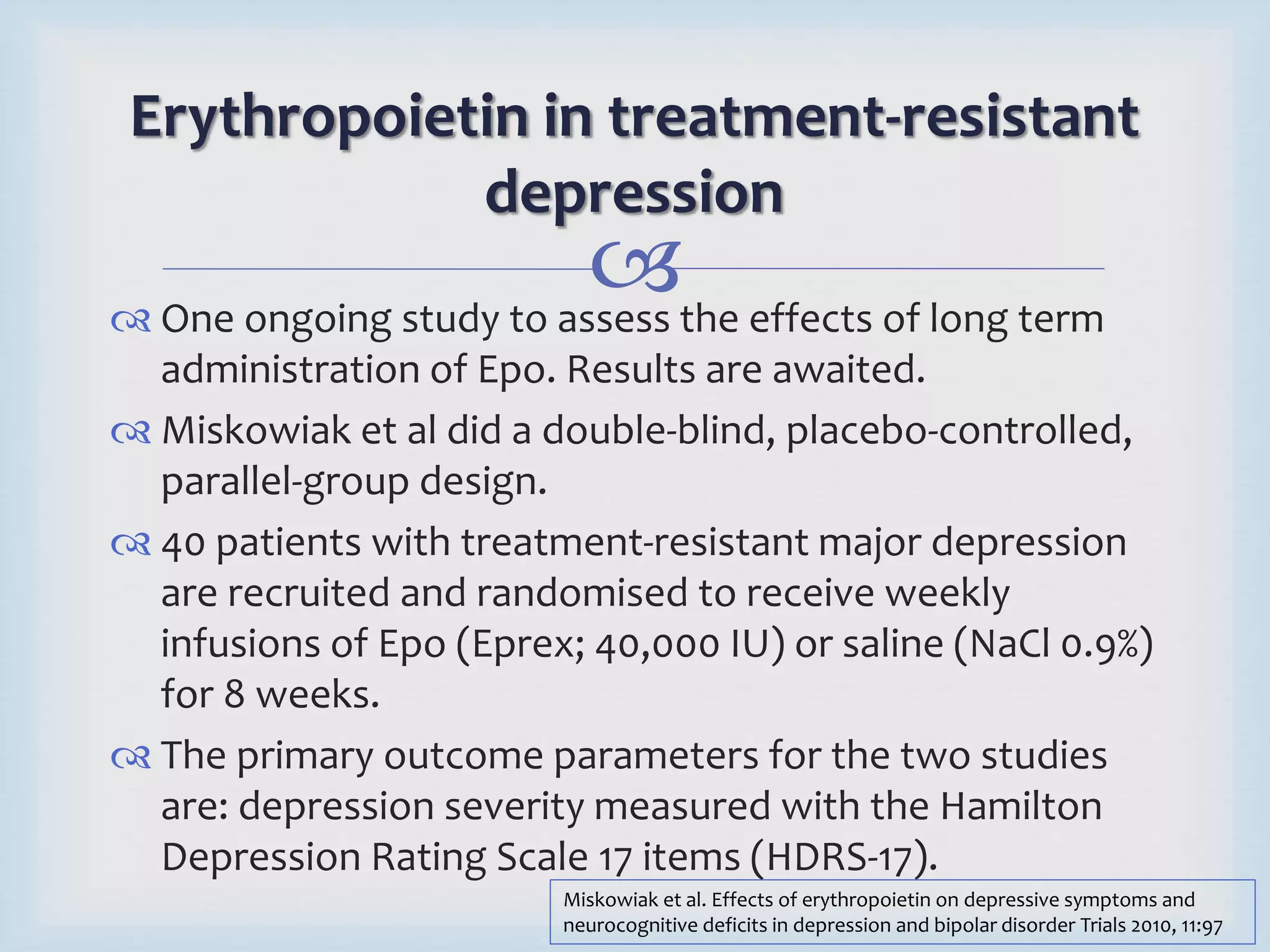 Erythropoietin in treatment-resistant 
depression 
 
 One ongoing study to assess the effects of long term 
administration of Epo. Results are awaited. 
 Miskowiak et al did a double-blind, placebo-controlled, 
parallel-group design. 
 40 patients with treatment-resistant major depression 
are recruited and randomised to receive weekly 
infusions of Epo (Eprex; 40,000 IU) or saline (NaCl 0.9%) 
for 8 weeks. 
 The primary outcome parameters for the two studies 
are: depression severity measured with the Hamilton 
Depression Rating Scale 17 items (HDRS-17). 
Miskowiak et al. Effects of erythropoietin on depressive symptoms and 
neurocognitive deficits in depression and bipolar disorder Trials 2010, 11:97 
 