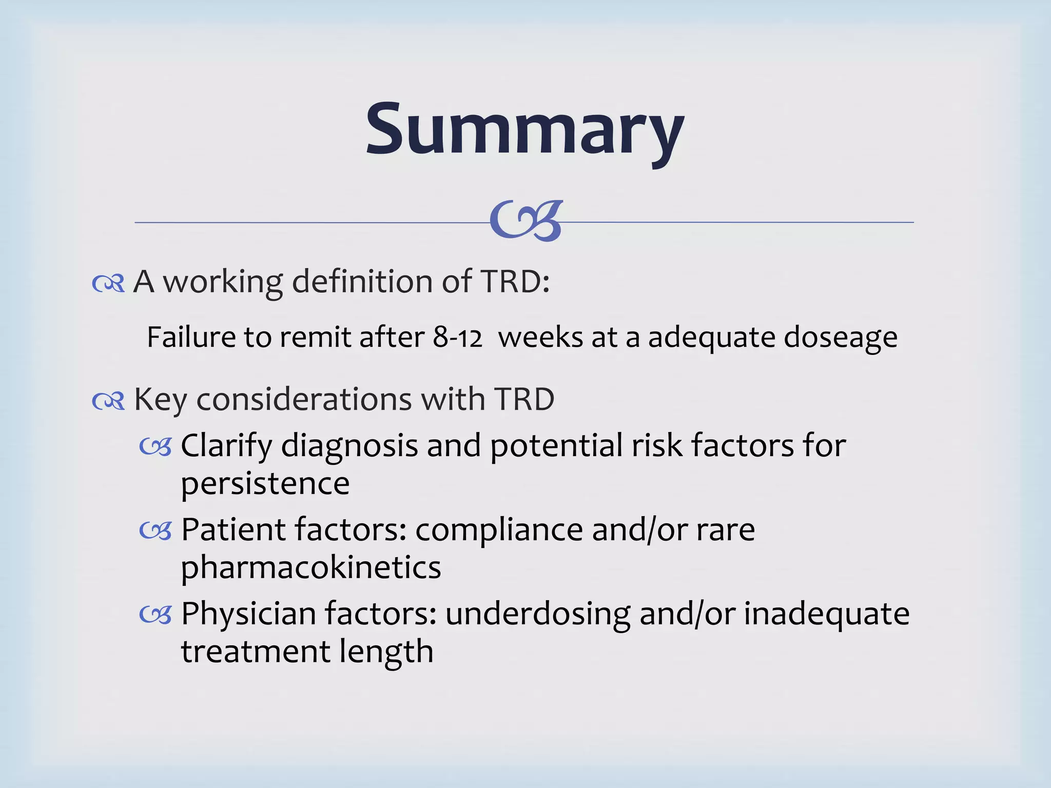 Summary 
 
 A working definition of TRD: 
Failure to remit after 8-12 weeks at a adequate doseage 
 Key considerations with TRD 
 Clarify diagnosis and potential risk factors for 
persistence 
 Patient factors: compliance and/or rare 
pharmacokinetics 
 Physician factors: underdosing and/or inadequate 
treatment length 
 