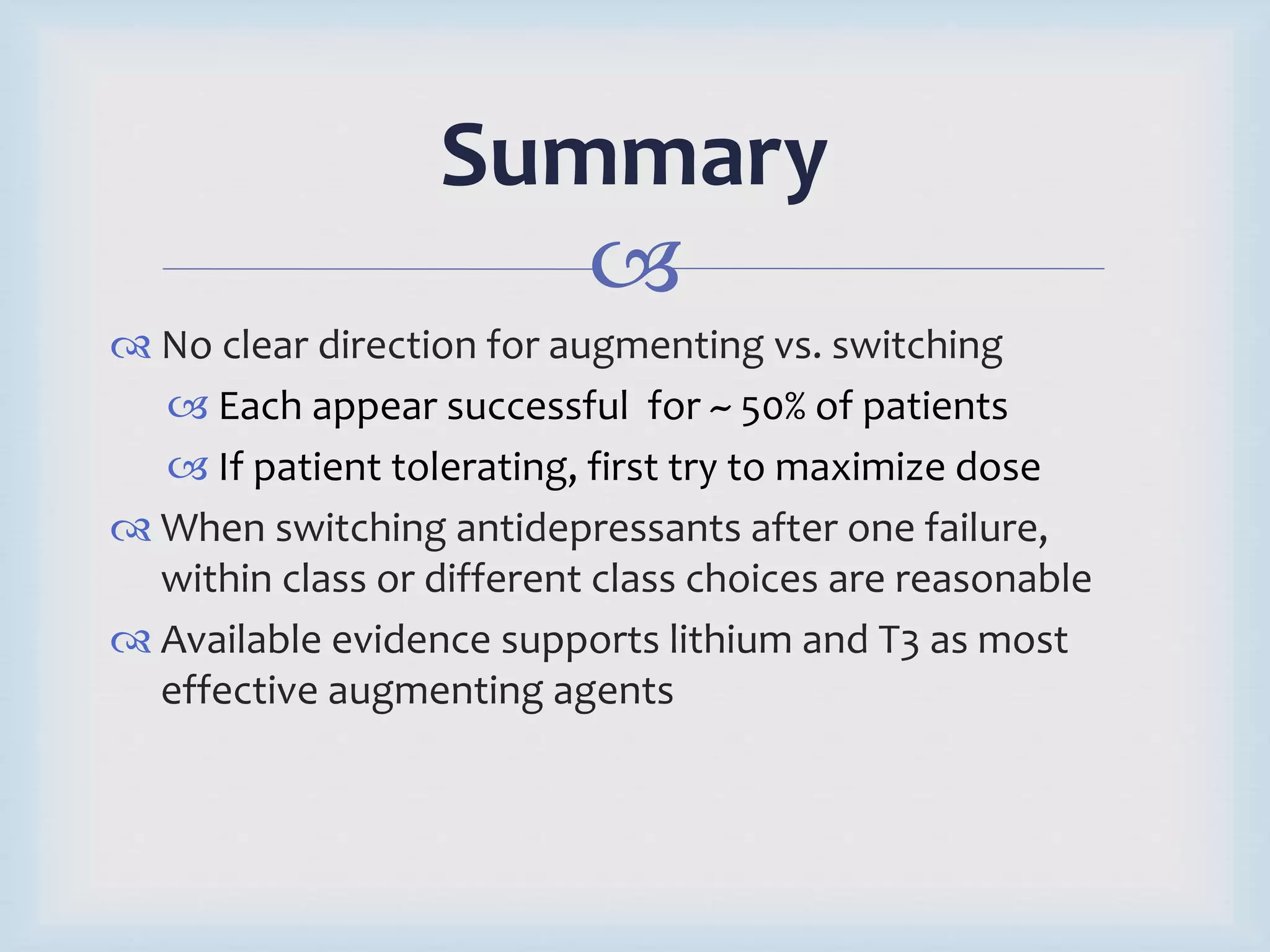 Summary 
 
 No clear direction for augmenting vs. switching 
 Each appear successful for ~ 50% of patients 
 If patient tolerating, first try to maximize dose 
 When switching antidepressants after one failure, 
within class or different class choices are reasonable 
 Available evidence supports lithium and T3 as most 
effective augmenting agents 
 