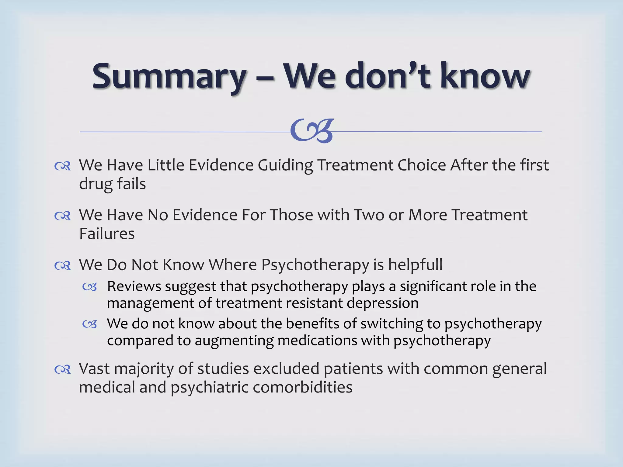 Summary – We don’t know 
 
 We Have Little Evidence Guiding Treatment Choice After the first 
drug fails 
 We Have No Evidence For Those with Two or More Treatment 
Failures 
 We Do Not Know Where Psychotherapy is helpfull 
 Reviews suggest that psychotherapy plays a significant role in the 
management of treatment resistant depression 
 We do not know about the benefits of switching to psychotherapy 
compared to augmenting medications with psychotherapy 
 Vast majority of studies excluded patients with common general 
medical and psychiatric comorbidities 
 