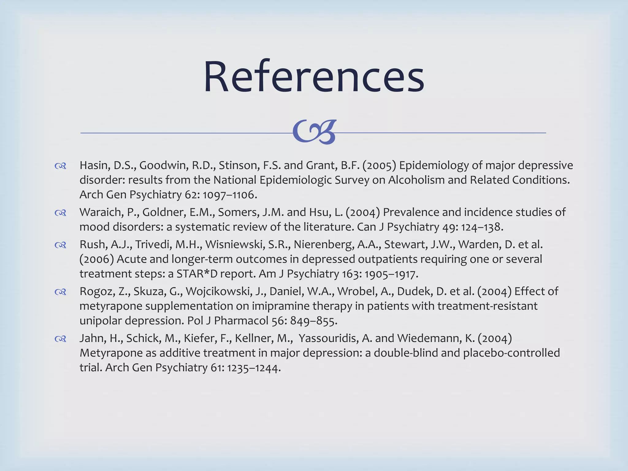 References 
 
 Hasin, D.S., Goodwin, R.D., Stinson, F.S. and Grant, B.F. (2005) Epidemiology of major depressive 
disorder: results from the National Epidemiologic Survey on Alcoholism and Related Conditions. 
Arch Gen Psychiatry 62: 1097–1106. 
 Waraich, P., Goldner, E.M., Somers, J.M. and Hsu, L. (2004) Prevalence and incidence studies of 
mood disorders: a systematic review of the literature. Can J Psychiatry 49: 124–138. 
 Rush, A.J., Trivedi, M.H., Wisniewski, S.R., Nierenberg, A.A., Stewart, J.W., Warden, D. et al. 
(2006) Acute and longer-term outcomes in depressed outpatients requiring one or several 
treatment steps: a STAR*D report. Am J Psychiatry 163: 1905–1917. 
 Rogoz, Z., Skuza, G., Wojcikowski, J., Daniel, W.A., Wrobel, A., Dudek, D. et al. (2004) Effect of 
metyrapone supplementation on imipramine therapy in patients with treatment-resistant 
unipolar depression. Pol J Pharmacol 56: 849–855. 
 Jahn, H., Schick, M., Kiefer, F., Kellner, M., Yassouridis, A. and Wiedemann, K. (2004) 
Metyrapone as additive treatment in major depression: a double-blind and placebo-controlled 
trial. Arch Gen Psychiatry 61: 1235–1244. 
 