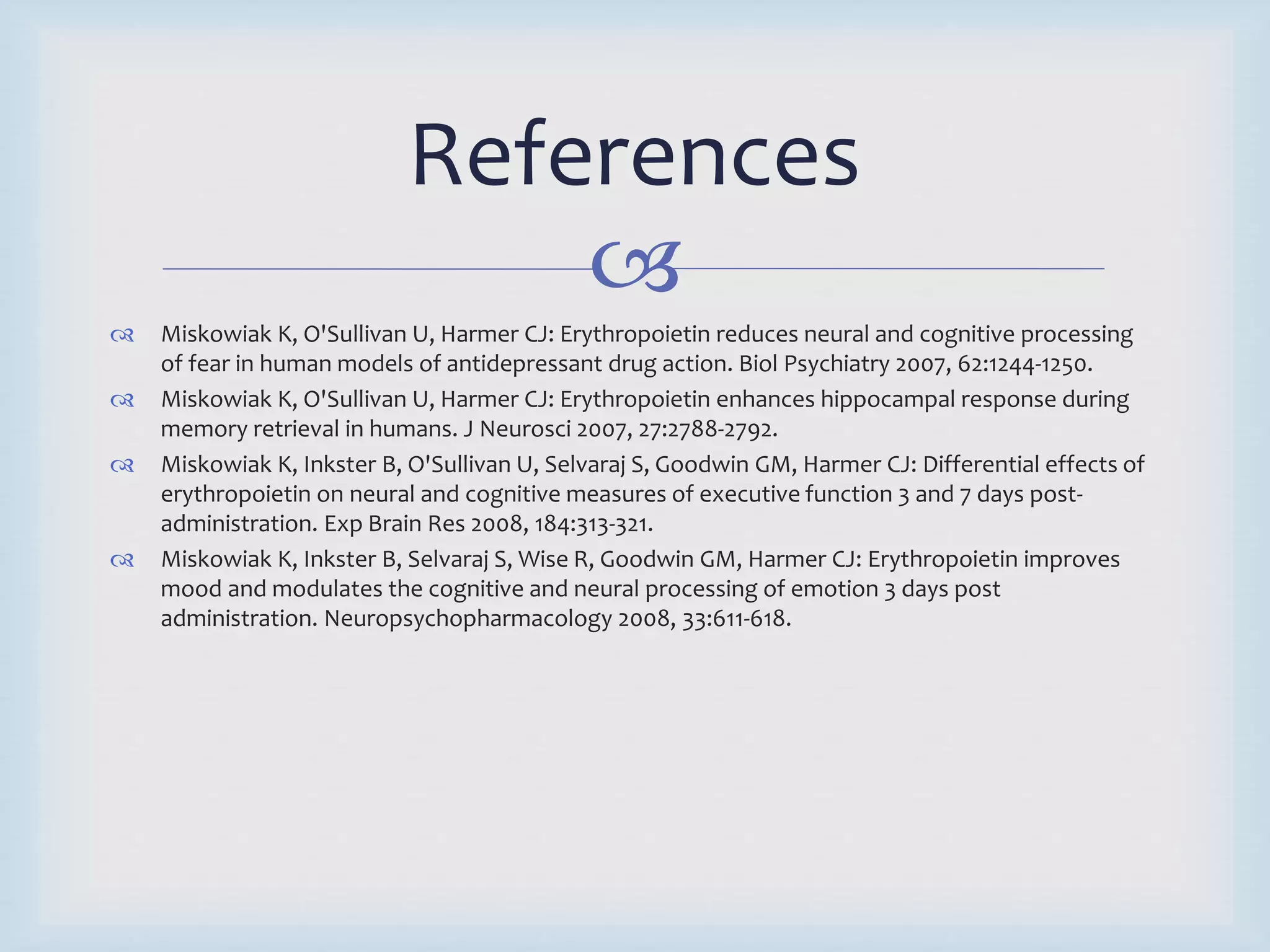 References 
 
 Miskowiak K, O'Sullivan U, Harmer CJ: Erythropoietin reduces neural and cognitive processing 
of fear in human models of antidepressant drug action. Biol Psychiatry 2007, 62:1244-1250. 
 Miskowiak K, O'Sullivan U, Harmer CJ: Erythropoietin enhances hippocampal response during 
memory retrieval in humans. J Neurosci 2007, 27:2788-2792. 
 Miskowiak K, Inkster B, O'Sullivan U, Selvaraj S, Goodwin GM, Harmer CJ: Differential effects of 
erythropoietin on neural and cognitive measures of executive function 3 and 7 days post-administration. 
Exp Brain Res 2008, 184:313-321. 
 Miskowiak K, Inkster B, Selvaraj S, Wise R, Goodwin GM, Harmer CJ: Erythropoietin improves 
mood and modulates the cognitive and neural processing of emotion 3 days post 
administration. Neuropsychopharmacology 2008, 33:611-618. 
