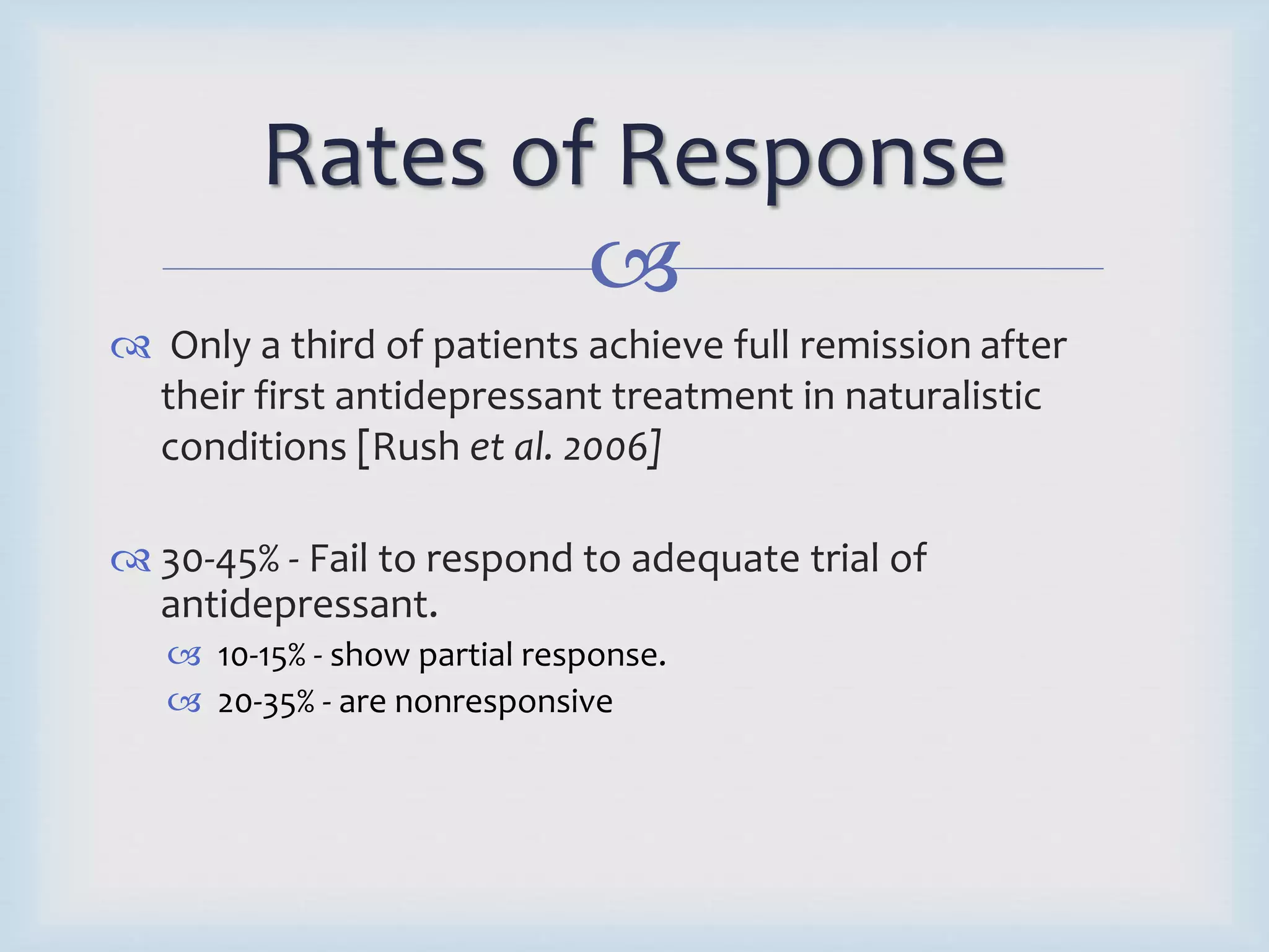 Rates of Response 
 
 Only a third of patients achieve full remission after 
their first antidepressant treatment in naturalistic 
conditions [Rush et al. 2006] 
 30-45% - Fail to respond to adequate trial of 
antidepressant. 
 10-15% - show partial response. 
 20-35% - are nonresponsive 
 