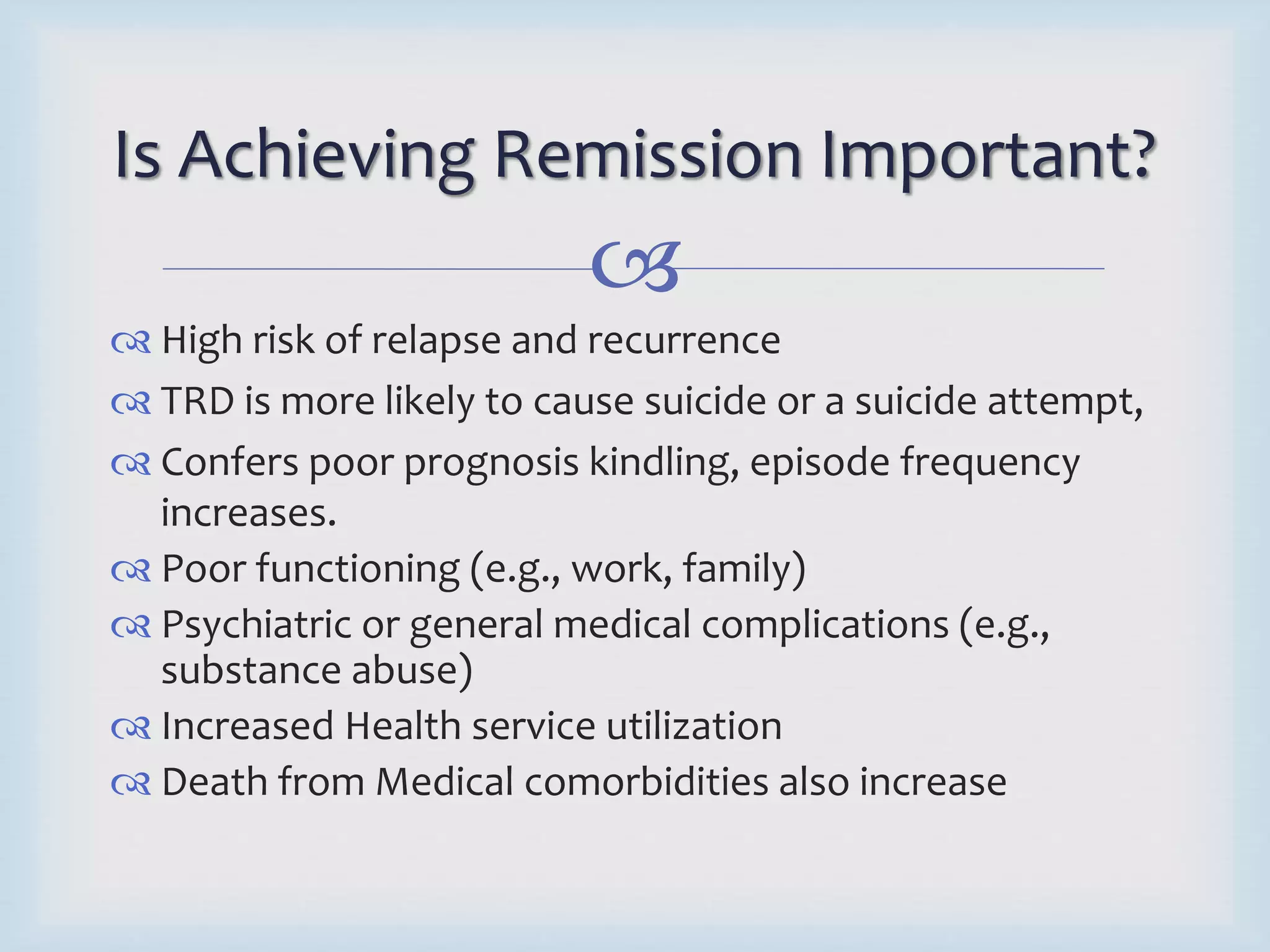 Is Achieving Remission Important? 
 
 High risk of relapse and recurrence 
 TRD is more likely to cause suicide or a suicide attempt, 
 Confers poor prognosis kindling, episode frequency 
increases. 
 Poor functioning (e.g., work, family) 
 Psychiatric or general medical complications (e.g., 
substance abuse) 
 Increased Health service utilization 
 Death from Medical comorbidities also increase 
 