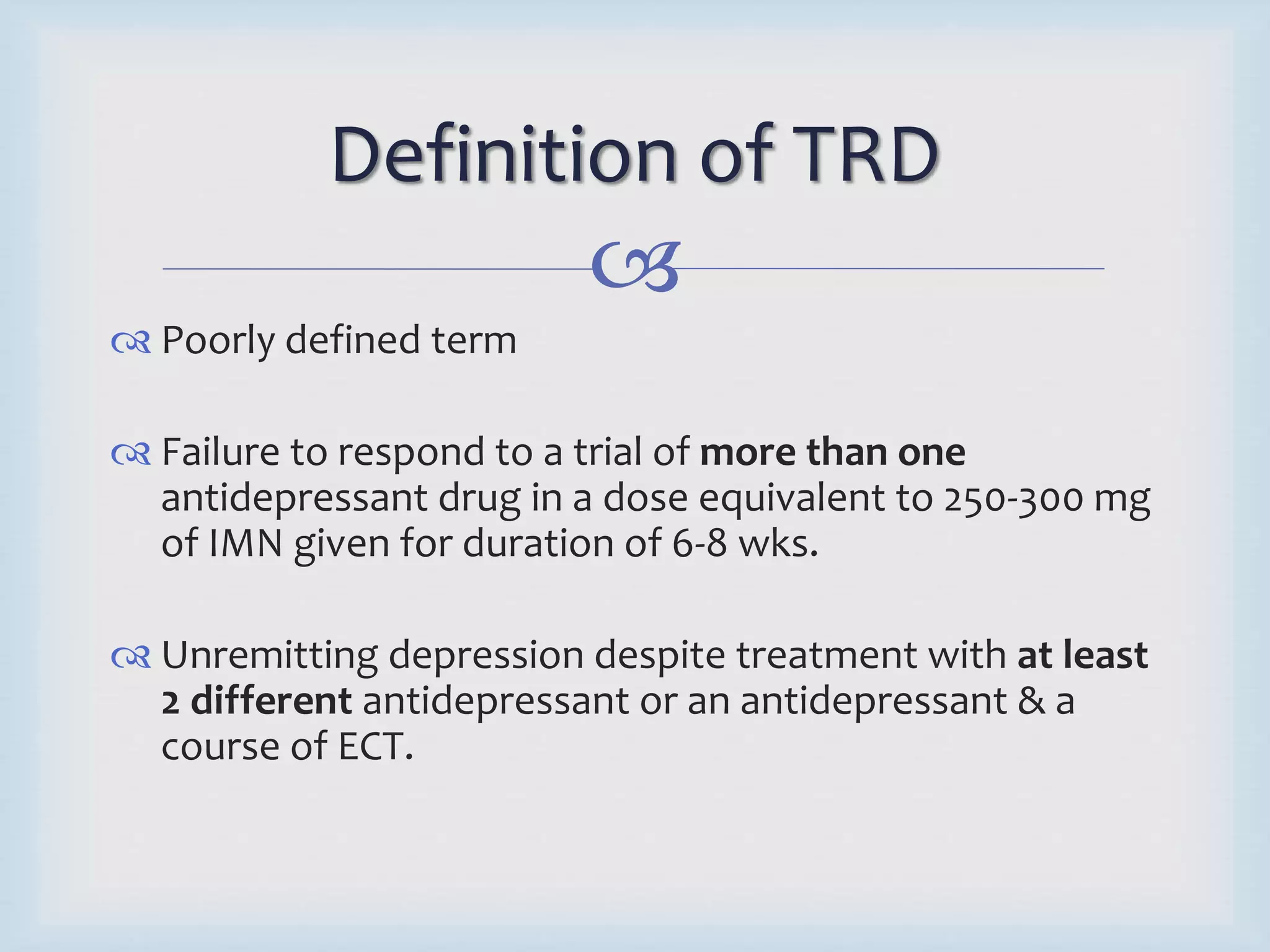 Definition of TRD 
 
 Poorly defined term 
 Failure to respond to a trial of more than one 
antidepressant drug in a dose equivalent to 250-300 mg 
of IMN given for duration of 6-8 wks. 
 Unremitting depression despite treatment with at least 
2 different antidepressant or an antidepressant & a 
course of ECT. 
 