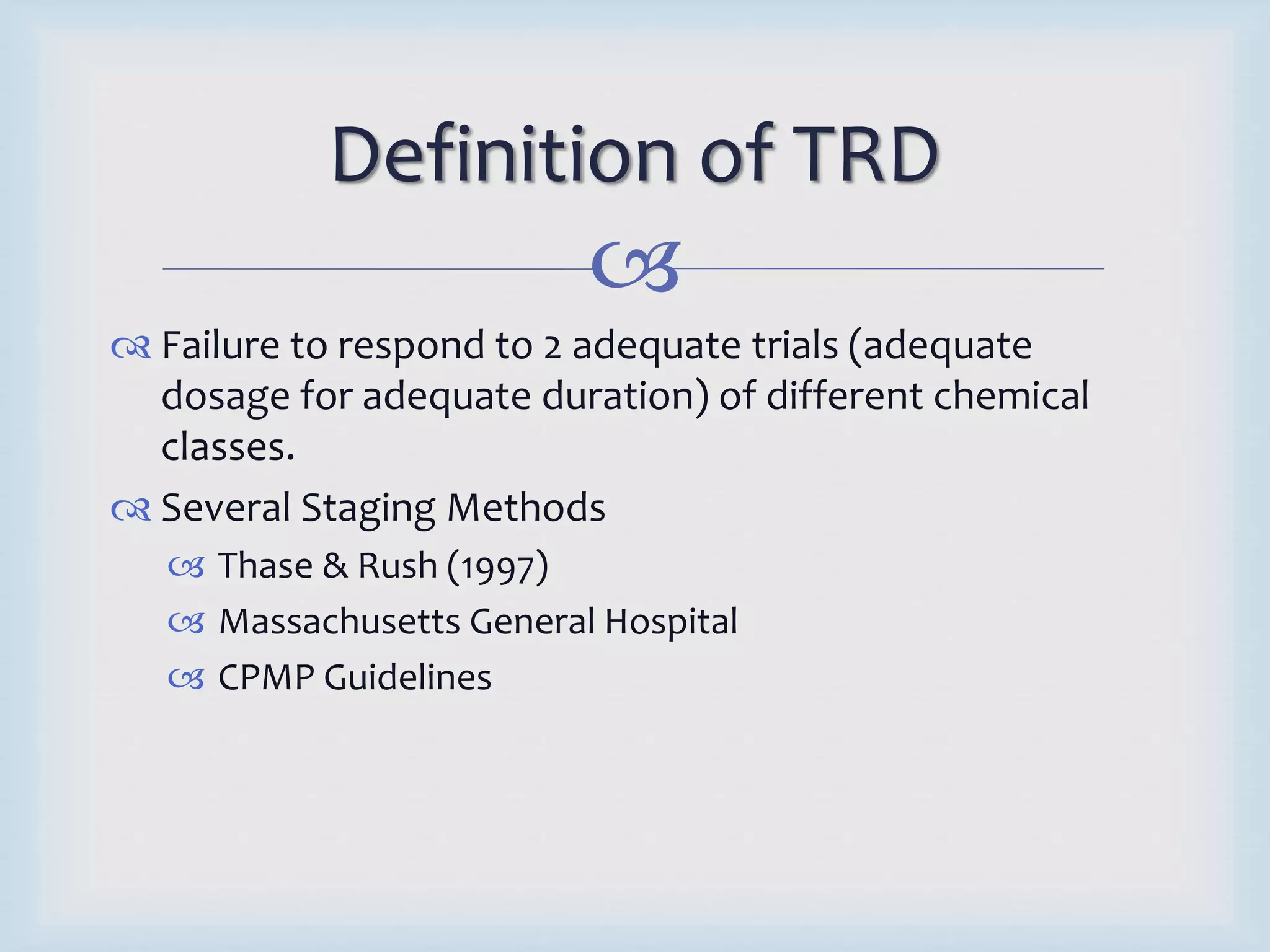 Definition of TRD 
 
 Failure to respond to 2 adequate trials (adequate 
dosage for adequate duration) of different chemical 
classes. 
 Several Staging Methods 
 Thase & Rush (1997) 
 Massachusetts General Hospital 
 CPMP Guidelines 
 