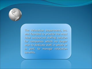 The Relocation Department, Inc. was founded to provide the most ideal outsourced staffing solution for companies which no longer wish to dedicate staff, in whole or in part, to manage relocation benefits.  