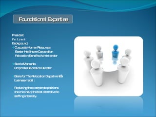 President Pat Lynch Background: Corporate Human Resources  Baxter Healthcare Corporation Relocation Benefits Administrator Searle/Monsanto Corporate Relocation Director Basis for The Relocation Department’s  business model :  Replacing those corporate positions  she once held, the best alternative to  staffing internally. Foundational Expertise 