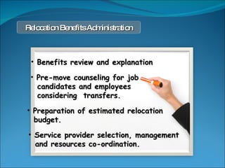 Benefits review and explanation Pre-move counseling for job candidates and employees  considering  transfers. Service provider selection, management and resources co-ordination. Preparation of estimated relocation  budget. Relocation Benefits Administration 