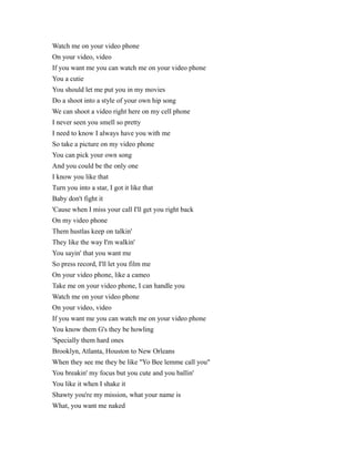 Watch me on your video phone
On your video, video
If you want me you can watch me on your video phone
You a cutie
You should let me put you in my movies
Do a shoot into a style of your own hip song
We can shoot a video right here on my cell phone
I never seen you smell so pretty
I need to know I always have you with me
So take a picture on my video phone
You can pick your own song
And you could be the only one
I know you like that
Turn you into a star, I got it like that
Baby don't fight it
'Cause when I miss your call I'll get you right back
On my video phone
Them hustlas keep on talkin'
They like the way I'm walkin'
You sayin' that you want me
So press record, I'll let you film me
On your video phone, like a cameo
Take me on your video phone, I can handle you
Watch me on your video phone
On your video, video
If you want me you can watch me on your video phone
You know them G's they be howling
'Specially them hard ones
Brooklyn, Atlanta, Houston to New Orleans
When they see me they be like "Yo Bee lemme call you"
You breakin' my focus but you cute and you ballin'
You like it when I shake it
Shawty you're my mission, what your name is
What, you want me naked

 