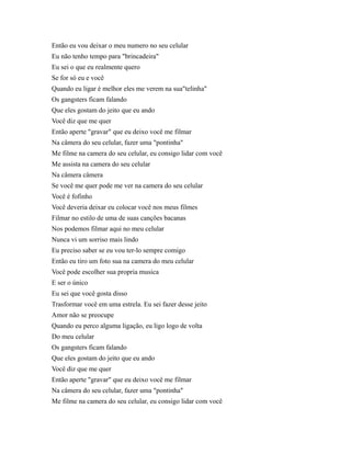 Então eu vou deixar o meu numero no seu celular
Eu não tenho tempo para "brincadeira"
Eu sei o que eu realmente quero
Se for só eu e você
Quando eu ligar é melhor eles me verem na sua"telinha"
Os gangsters ficam falando
Que eles gostam do jeito que eu ando
Você diz que me quer
Então aperte "gravar" que eu deixo você me filmar
Na câmera do seu celular, fazer uma "pontinha"
Me filme na camera do seu celular, eu consigo lidar com você
Me assista na camera do seu celular
Na câmera câmera
Se você me quer pode me ver na camera do seu celular
Você é fofinho
Você deveria deixar eu colocar você nos meus filmes
Filmar no estilo de uma de suas canções bacanas
Nos podemos filmar aqui no meu celular
Nunca vi um sorriso mais lindo
Eu preciso saber se eu vou ter-lo sempre comigo
Então eu tiro um foto sua na camera do meu celular
Você pode escolher sua propria musica
E ser o único
Eu sei que você gosta disso
Trasformar você em uma estrela. Eu sei fazer desse jeito
Amor não se preocupe
Quando eu perco alguma ligação, eu ligo logo de volta
Do meu celular
Os gangsters ficam falando
Que eles gostam do jeito que eu ando
Você diz que me quer
Então aperte "gravar" que eu deixo você me filmar
Na câmera do seu celular, fazer uma "pontinha"
Me filme na camera do seu celular, eu consigo lidar com você

 