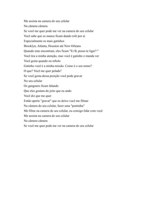 Me assista na camera do seu celular
Na câmera câmera
Se você me quer pode me ver na camera do seu celular
Você sabe que os manos ficam dando rolé por ai
Especialmente os mais gatinhos
Brooklyn, Atlanta, Houston até New Orleans
Quando eme encontram, eles ficam "Ei B, posso te ligar? "
Você tira a minha atenção, mas você é gatinho e manda ver
Você gosta quando eu rebolo
Gatinho você é a minha missão. Como é o seu nome?
O que? Você me quer pelada?
Se você gosta dessa posição você pode gravar
No seu celular
Os gangsters ficam falando
Que eles gostam do jeito que eu ando
Você diz que me quer
Então aperte "gravar" que eu deixo você me filmar
Na câmera do seu celular, fazer uma "pontinha"
Me filme na camera do seu celular, eu consigo lidar com você
Me assista na camera do seu celular
Na câmera câmera
Se você me quer pode me ver na camera do seu celular

 
