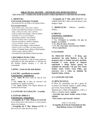 ORAÇÃO DA MANHÃ – FESTEJO SÃO JOÃO BATISTA
“LEVANTA-TE”: COMO SÃO JOÃO BATISTA PREPAREMOS O CAMINHO DO SENHOR.
1. ABERTURA
a) Invocação Santíssima Trindade
- Em nome do Pai e do Filho e do Espírito Santo ...
b) Louvação Inicial
- Estes lábios meus, vinde abrir, Senhor
- Cante esta minha boca sempre o teu louvor!
- Hoje, ó Deus da vida, vimos celebrar,
- Com os santos teus amigos, vimos te adorar.
- O Senhor é rei, na terra alegria,
- Sua justiça e glória o céu anuncia!
- Diante de Deus todos se ajoelham,
- Ouvem sua palavra, cantam e festejam.
- A luz se levanta, santos, a cantar!
- Em Deus, nossa alegria, vamos celebrar!
- Glória ao Pai e ao Filho e ao Santo Espírito
- Glória a Trindade Santa, glória ao Deus bendito
- Aleluia irmãs, aleluia irmãos!
- Louvando São João Batista a Deus louvação.
2. RECORDAÇÃO DA VIDA
- Recordar brevemente a vida do santo padroeiro
(natividade de São João Batista) e o sub-tema do
dia fazendo ligação litúrgica e a vida da
comunidade.
3. HINO – Canto de São João Batista
4. SALMO – partilhado ou cantado
Comentarista / Animador(a)
1º Dia: Salmo 30. Deus cuida da vida de seus
filhos.
2º Dia: Salmo 96. O Deus do universo virá
estabelecer nu mundo sua justiça.
3º Dia: Isaías 12,2-6. Com alegria bebereis do
manancial da salvação.
5. CANTO DE ACLAMAÇÃO – à escolha
6. LEITURA BÍBLICA
Comentarista / Animador(a)
- Evangelho do 1º Dia: Mateus 6,1-6.16-18.
Ficai atento para não praticar a vossa justiça
diante dos homens.
- Evangelho do 2º Dia: Mateus 6,7-15. O
pão nosso de cada dia dá-nos hoje.
- Evangelho do 3º Dia: João 19,31-37. Um
soldado abriu-lhe o lado com uma lança e saiu
sangue e água.
7. MEDITAÇÃO – Silêncio – partilha –
refrões ...
8. PRECES
Comentarista / Animador(a)
Resposta (todos):
1º Dia: Fortalecei os corações, vós que ao
Senhor vos confiais!
2º Dia: Deus de amor, ouvi-nos!
3º Dia: Por vosso amor, convertei-nos, Senhor!
- Preces espontâneas
9. PAI NOSSO
10. ORAÇÃO FINAL – Ó Deus, que
suscitastes são João Batista, a fim de
preparar para o Senhor um povo perfeito,
concedei à vossa Igreja as alegrias
espirituais e dirigi nossos passos no
caminho da salvação e da paz. Por Nosso
Senhor Jesus Cristo vosso Filho, que
convosco vive e reina na unidade do
Espírito Santo. Amém.
11. CANTO DE LOUVOR
12. BÊNÇÃO FINAL
O Deus da consolação nos dê a graça de
vivermos em fraterna alegria e ajuda mútua,
por Cristo, Nosso Senhor. Amém!
Abençoe-nos o Deus todo-poderoso, o Pai e o
Filho e o Espírito Santo. Amém!
- Louvado seja nosso Senhor Jesus Cristo.
Aleluia!
- Para sempre seja louvado! Aleluia!
“João é o seu nome”.
Evangelho da Festa da Natividade de São
João Batista. (Lucas 1,57-66.80)
 