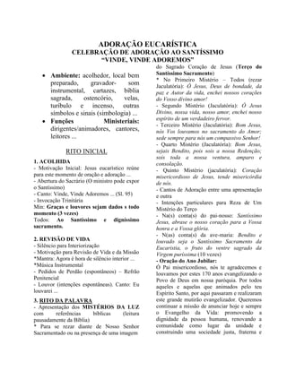 ADORAÇÃO EUCARÍSTICA
CELEBRAÇÃO DE ADORAÇÃO AO SANTÍSSIMO
“VINDE, VINDE ADOREMOS”
• Ambiente: acolhedor, local bem
preparado, gravador- som
instrumental, cartazes, bíblia
sagrada, ostencório, velas,
turíbulo e incenso, outras
símbolos e sinais (simbologia) ...
• Funções Ministeriais:
dirigentes/animadores, cantores,
leitores ...
RITO INICIAL
1. ACOLHIDA
- Motivação Inicial: Jesus eucarístico reúne
para este momento de oração e adoração ...
- Abertura do Sacrário (O ministro pode expor
o Santíssimo)
- Canto: Vinde, Vinde Adoremos ... (Sl. 95)
- Invocação Trinitária
Min: Graças e louvores sejam dados s todo
momento (3 vezes)
Todos: Ao Santíssimo e digníssimo
sacramento.
2. REVISÃO DE VIDA
- Silêncio para Interiorização
- Motivação para Revisão de Vida e da Missão
*Mantra: Agora é hora de silêncio interior ...
*Música Instrumental
- Pedidos de Perdão (espontâneos) – Refrão
Penitencial
- Louvor (intenções espontâneas). Canto: Eu
louvarei ...
3. RITO DA PALAVRA
- Apresentação dos MISTÉRIOS DA LUZ
com referências bíblicas (leitura
pausadamente da Bíblia)
* Para se rezar diante de Nosso Senhor
Sacramentado ou na presença de uma imagem
do Sagrado Coração de Jesus (Terço do
Santíssimo Sacramento)
* No Primeiro Mistério – Todos (rezar
Jaculatória): Ó Jesus, Deus de bondade, da
paz e Autor da vida, enchei nossos corações
do Vosso divino amor!
- Segundo Mistério (Jaculatória): Ó Jesus
Divino, nossa vida, nosso amor, enchei nosso
espírito de um verdadeiro fervor.
- Terceiro Mistério (Jaculatória): Bom Jesus,
nós Vos louvamos no sacramento do Amor;
sede sempre para nós um compassivo Senhor!
- Quarto Mistério (Jaculatória): Bom Jesus,
sejais Bendito, pois sois a nossa Redenção;
sois toda a nossa ventura, amparo e
consolação.
- Quinto Mistério (jaculatória): Coração
misericordioso de Jesus, tende misericórdia
de nós.
- Cantos de Adoração entre uma apresentação
e outra
- Intenções particulares para Reza de Um
Mistério do Terço
- Na(s) conta(s) do pai-nosso: Santíssimo
Jesus, abrase o nosso coração para a Vossa
honra e a Vossa glória.
- N(as) conta(s) da ave-maria: Bendito e
louvado seja o Santíssimo Sacramento da
Eucaristia, o fruto do ventre sagrado da
Virgem puríssima (10 vezes)
- Oração do Ano Jubilar:
Ó Pai misericordioso, nós te agradecemos e
louvamos por estes 170 anos evangelizando o
Povo de Deus em nossa paróquia. Por todos
aqueles e aquelas que animados pelo teu
Espírito Santo, por aqui passaram e realizaram
este grande mutirão evangelizador. Queremos
continuar a missão de anunciar hoje e sempre
o Evangelho da Vida: promovendo a
dignidade da pessoa humana, renovando a
comunidade como lugar da unidade e
construindo uma sociedade justa, fraterna e
 