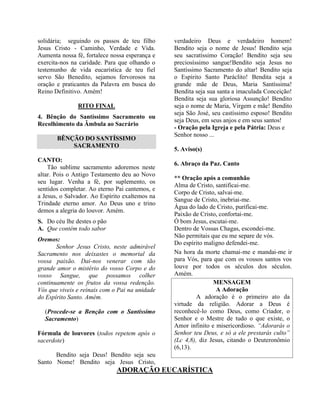 solidária; seguindo os passos de teu filho
Jesus Cristo - Caminho, Verdade e Vida.
Aumenta nossa fé, fortalece nossa esperança e
exercita-nos na caridade. Para que olhando o
testemunho de vida eucarística de teu fiel
servo São Benedito, sejamos fervorosos na
oração e praticantes da Palavra em busca do
Reino Definitivo. Amém!
RITO FINAL
4. Bênção do Santíssimo Sacramento ou
Recolhimento da Âmbula ao Sacrário
BÊNÇÃO DO SANTÍSSIMO
SACRAMENTO
CANTO:
Tão sublime sacramento adoremos neste
altar. Pois o Antigo Testamento deu ao Novo
seu lugar. Venha a fé, por suplemento, os
sentidos completar. Ao eterno Pai cantemos, e
a Jesus, o Salvador. Ao Espírito exaltemos na
Trindade eterno amor. Ao Deus uno e trino
demos a alegria do louvor. Amém.
S. Do céu lhe destes o pão
A. Que contém todo sabor
Oremos:
Senhor Jesus Cristo, neste admirável
Sacramento nos deixastes o memorial da
vossa paixão. Dai-nos venerar com tão
grande amor o mistério do vosso Corpo e do
vosso Sangue, que possamos colher
continuamente os frutos da vossa redenção.
Vós que viveis e reinais com o Pai na unidade
do Espírito Santo. Amém.
(Procede-se a Benção com o Santíssimo
Sacramento)
Fórmula de louvores (todos repetem após o
sacerdote)
Bendito seja Deus! Bendito seja seu
Santo Nome! Bendito seja Jesus Cristo,
verdadeiro Deus e verdadeiro homem!
Bendito seja o nome de Jesus! Bendito seja
seu sacratíssimo Coração! Bendito seja seu
preciosíssimo sangue!Bendito seja Jesus no
Santíssimo Sacramento do altar! Bendito seja
o Espírito Santo Paráclito! Bendita seja a
grande mãe de Deus, Maria Santíssima!
Bendita seja sua santa a imaculada Conceição!
Bendita seja sua gloriosa Assunção! Bendito
seja o nome de Maria, Virgem e mãe! Bendito
seja São José, seu castíssimo esposo! Bendito
seja Deus, em seus anjos e em seus santos!
- Oração pela Igreja e pela Pátria: Deus e
Senhor nosso ...
5. Aviso(s)
6. Abraço da Paz. Canto
** Oração após a comunhão
Alma de Cristo, santificai-me.
Corpo de Cristo, salvai-me.
Sangue de Cristo, inebriai-me.
Água do lado de Cristo, purificai-me.
Paixão de Cristo, confortai-me.
Ó bom Jesus, escutai-me.
Dentro de Vossas Chagas, escondei-me.
Não permitais que eu me separe de vós.
Do espírito maligno defendei-me.
Na hora da morte chamai-me e mandai-me ir
para Vós, para que com os vossos santos vos
louve por todos os séculos dos séculos.
Amém.
MENSAGEM
A Adoração
A adoração é o primeiro ato da
virtude da religião. Adorar a Deus é
reconhecê-lo como Deus, como Criador, o
Senhor e o Mestre de tudo o que existe, o
Amor infinito e misericordioso. “Adorarás o
Senhor teu Deus, e só a ele prestarás culto”
(Lc 4,8), diz Jesus, citando o Deuteronômio
(6,13).
ADORAÇÃO EUCARÍSTICA
 