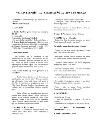 VIGÍLIA EUCARÍSTICA – CELEBRAÇÃO DA VIDA E DA MISSÃO
* Ambiente – com simbologia que traduzem vida
e missão
* Música instrumental
1. ACOLHIDA
a) Canto: Senhor, quem entrará no santuário
(Sl. 14)
b) Insensação
c) Invocação Santíssima Trindade
- Em nome do Pai e do Filho e do Espírito Santo ...
d) Oração diante do Santíssimo – objetivos geral
e específicos do Festejo. O sentido evangelizador
do Festejo: Dimensão espiritual e social – FÉ,
FESTA, FRATERNIDADE, CONVERSÃO
2. Hino: Deus Infinito
. Deus infinito, nós te louvamos, e nos
submetemos ao teu poder. As criaturas, no seu
mistério, mostram a grandeza de quem lhe deu o
ser. Todos os povos sonham e vivem, nesta
esperança de encontrar a paz. Suas histórias todas
apontam, para o mesmo rumo, onde tu estás.
Santo, Santo, Santo (2), Todo poderoso é o
nosso Deus
Senhor Jesus Cristo, nós te louvamos e
agradecemos teu imenso amor. Teu nascimento,
teu sofrimento, trouxe vida nova, onde existe a
dor. Nós te adoramos e acreditamos, que és o
Filho Santo do nosso Criador. E professamos tua
verdade, que na humanidade plantou tamanho
amor.
Deus infinito, teu Santo Espírito, renova o
mundo sem jamais cessar. Nossa esperança,
nossos, só se realizam quando ele falar. Todo
poderoso, somos o teu povo, que na esperança
vive a caminhar. Dá que sejamos teu povo santo,
que fará do mundo teu trono e teu altar.
3. RECORDAÇÃO DA VIDA
- Recordar a caminhada evangelizadora dos
últimos cinco anos, tendo como referência o
Jubileu de 2000
- Os festejos, desde 2000 até o atual 2005
- Destaques: Santas Missões Populares, Visita
Pastoral Episcopal
“Venham, adoremos a nosso Senhor. Pois sua
Santa Ceia, ele nos deixou!”
4. Canto de Adoração: Glória a Jesus ...
5. SALMO 135 a. – Cantado
. Em coro a Deus louvemos; eterno é seu amor!
Pois é admirável: eterno é seu amor!
Por nós fez maravilhas, louvemos o Senhor!
. Criou o céu e a terra: eterno é seu amor. Criou o
sol e a lua: eterno é seu amor.
. Fez águas, nuvens, chuvas: eterno é seu amor.
Fez pedras, terras, montes: eterno é seu amor.
. Distribuiu a vida: eterno é seu amor. Na planta,
peixe e ave: eterno é seu amor.
. E fez à sua imagem: eterno é seu amor. O homem
livre e forte: eterno é seu amor.
. Na história que fazemos: eterno é seu amor. Deus
vai à nossa frente: eterno é seu amor.
. E quando nós pecamos: eterno é seu amor.
Perdoa e fortalece: eterno é seu amor.
“Vinho e pão na mesa, Cristo partilhou!
Comunidade santa, corpo do Senhor!”
6. EVANGELHO
- Jesus é o pão da vida
- Canto de Introdução à Palavra: Vós sois o
caminho ...
- Proclamação do evangelho de São João 6,35-59.
7. SILÊNCIO MEDITATIVO E
CONTEMPLATIVO
8. PRECES ESPONTÂNEAS
 