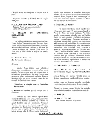 - Repetir frase do evangelho e concluir com a
prece
- Resposta cantada: Ó Senhor, dá-nos sempre
deste pão!
9. AGRADECIMENTO ESPONTÂNEO
- Resposta: Nós te agradecemos, Senhor
- Canto: Obrigado Senhor
10. BÊNÇÃO DO SANTÍSSIMO
SACRAMENTO
Canto:
Tão sublime sacramento adoremos neste altar.
Pois o Antigo Testamento deu ao Novo seu lugar.
Venha a fé, por suplemento, os sentidos completar.
Ao eterno Pai cantemos, e a Jesus, o Salvador. Ao
Espírito exaltemos na Trindade eterno amor. Ao
Deus uno e trino demos a alegria do louvor.
Amém.
S. Do céu lhe destes o pão
A. Que contém todo sabor
Oremos:
Senhor Jesus Cristo, neste admirável
Sacramento nos deixastes o memorial da vossa
paixão. Dai-nos venerar com tão grande amor o
mistério do vosso Corpo e do vosso Sangue, que
possamos colher continuamente os frutos da vossa
redenção. Vós que viveis e reinais com o Pai na
unidade do Espírito Santo. Amém.
(Procede-se a Benção com o Santíssimo
Sacramento)
a) Fórmula de louvores (todos repetem após o
sacerdote)
Bendito seja Deus! Bendito seja seu Santo
Nome! Bendito seja Jesus Cristo, verdadeiro Deus
e verdadeiro homem! Bendito seja o nome de
Jesus! Bendito seja seu sacratíssimo Coração!
Bendito seja seu preciosíssimo sangue!Bendito
seja Jesus no Santíssimo Sacramento do altar!
Bendito seja o Espírito Santo Paráclito! Bendita
seja a grande mãe de Deus, Maria Santíssima!
Bendita seja sua santa a imaculada Conceição!
Bendita seja sua gloriosa Assunção! Bendito seja o
nome de Maria, Virgem e mãe! Bendito seja São
José, seu castíssimo esposo! Bendito seja Deus,
em seus anjos e em seus santos!
b) Oração do Ano Jubilar
Ó Pai misericordioso, nós te agradecemos
e louvamos por estes 170 anos evangelizando o
Povo de Deus em nossa paróquia. Por todos
aqueles e aquelas que animados pelo teu Espírito
Santo, por aqui passaram e realizaram este grande
mutirão evangelizador. Queremos continuar a
missão de anunciar hoje e sempre o Evangelho da
Vida: promovendo a dignidade da pessoa humana,
renovando a comunidade como lugar da unidade e
construindo uma sociedade justa, fraterna e
solidária; seguindo os passos de teu filho Jesus
Cristo - Caminho, Verdade e Vida. Aumenta nossa
fé, fortalece nossa esperança e exercita-nos na
caridade. Para que olhando o testemunho de vida
eucarística de teu fiel servo São Benedito, sejamos
fervorosos na oração e praticantes da Palavra em
busca do Reino Definitivo. Amém!
11. CANTO DE SÃO BENEDITO
Glorioso São Benedito, de Jesus imitador, dai-
nos vossa santa bênção, rogai por nós ao Senhor.
Grande Santo, sim querido. Grande amigo do
Senhor, escutai nosso pedido, sede nosso protetor.
Irmãos vosso nos fizemos, singular consolação,
vossos passos seguiremos, com devoto coração.
Atendei às nossas causas, libertai da tentação,
protegei as nossas vidas, alcançai-nos a salvação.
12. AVISO(S)
13. ABRAÇO DA PAZ
- Canto: Senhor, eu quero te agradecer ...
ADORAÇÃO JUBILAR
 