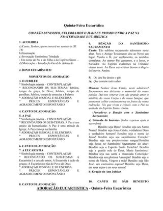Quinta-Feira Eucarística
COM SÃO BENEDITO, CELEBRAMOS O JUBILEU PROMOVENDO A PAZ NA
FRATERNIDADE EUCARÍSTICA
1. ACOLHIDA
a) Canto: Senhor, quem entrará no santuário (Sl.
14)
b) Insensação
c) Invocação Santíssima Trindade
- Em nome do Pai e do Filho e do Espírito Santo ...
d) Motivação – Introdução Geral da Adoração
2. HINO EUCARÍSTICO
MOMENTOS DE ADORAÇÃO
3. O JUBILEU
* Simbologia própria – CONTEMPLAÇÃO
* RECONDANDO OS SUB-TEMAS: Jubileu,
tempo da graça de Deus; Jubileu, tempo de
partilhar; Jubileu, tempo de anunciar a Palavra
* ADORAÇÃO PESSOAL E SILENCIOSA
* PRECES ESPONTÂNEAS E
AGRADECIMENTO ESPONTÂNEO
4. CANTO DE ADORAÇÃO
5. A PAZ
* Simbologia própria – CONTEMPLAÇÃO
* RECONDANDO OS SUB-TEMAS: A Paz é um
anseio da humanidade; A Paz é uma atitude da
Igreja; A Paz começa na família
* ADORAÇÃO PESSOAL E SILENCIOSA
* PRECES ESPONTÂNEAS E
AGRADECIMENTO ESPONTÂNEO
6. CANTO DE ADORAÇÃO
7. A EUCARISTIA
* Simbologia própria – CONTEMPLAÇÃO
* RECONDANDO OS SUB-TEMAS: A
Eucaristia é a ceia do amor; A Eucaristia é ação de
graças; A Eucaristia o pão do Povo de Deus
* ADORAÇÃO PESSOAL E SILENCIOSA
* PRECES ESPONTÂNEAS E
AGRADECIMENTO ESPONTÂNEO
8. CANTO DE ADORAÇÃO
9. BÊNÇÃO DO SANTÍSSIMO
SACRAMENTO
Canto: Tão sublime sacramento adoremos neste
altar. Pois o Antigo Testamento deu ao Novo seu
lugar. Venha a fé, por suplemento, os sentidos
completar. Ao eterno Pai cantemos, e a Jesus, o
Salvador. Ao Espírito exaltemos na Trindade
eterno amor. Ao Deus uno e trino demos a alegria
do louvor. Amém.
S. Do céu lhe destes o pão
A. Que contém todo sabor
Oremos: Senhor Jesus Cristo, neste admirável
Sacramento nos deixastes o memorial da vossa
paixão. Dai-nos venerar com tão grande amor o
mistério do vosso Corpo e do vosso Sangue, que
possamos colher continuamente os frutos da vossa
redenção. Vós que viveis e reinais com o Pai na
unidade do Espírito Santo. Amém.
(Procede-se a Benção com o Santíssimo
Sacramento)
a) Fórmula de louvores (todos repetem após o
sacerdote)
Bendito seja Deus! Bendito seja seu Santo
Nome! Bendito seja Jesus Cristo, verdadeiro Deus
e verdadeiro homem! Bendito seja o nome de
Jesus! Bendito seja seu sacratíssimo Coração!
Bendito seja seu preciosíssimo sangue!Bendito
seja Jesus no Santíssimo Sacramento do altar!
Bendito seja o Espírito Santo Paráclito! Bendita
seja a grande mãe de Deus, Maria Santíssima!
Bendita seja sua santa a imaculada Conceição!
Bendita seja sua gloriosa Assunção! Bendito seja o
nome de Maria, Virgem e mãe! Bendito seja São
José, seu castíssimo esposo! Bendito seja Deus,
em seus anjos e em seus santos!
b) Oração do Ano Jubilar
10. CANTO DE SÃO BENEDITO
ADORAÇÃO EUCARTISTICA - Quinta-Feira Eucarística
 